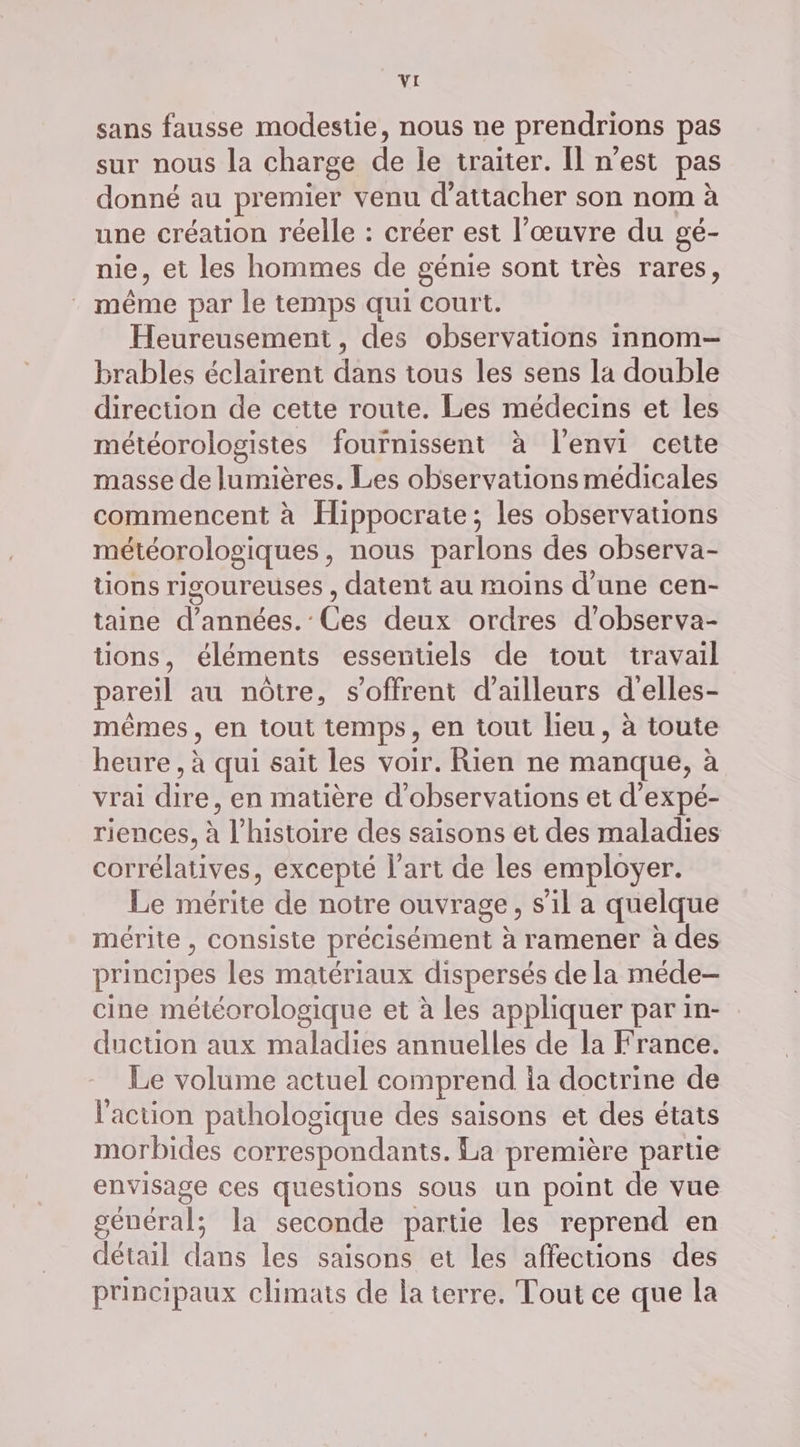 sans fausse modestie, nous ne prendrions pas sur nous la charge de le traiter. Il n’est pas donné au premier venu d’attacher son nom à une création réelle : créer est l’œuvre du gé- nie, et les hommes de génie sont très rares, : même par le temps qui court. Heureusement, des observations innom- brables éclairent dans tous les sens la double direction de cette route. Les médecins et les météorologistes fournissent à l'envi cette masse de lumières. Les observations médicales commencent à Hippocrate; les observations météorologiques, nous parlons des observa- tions rigoureuses , datent au moins d’une cen- taine d'années.’ Ces deux ordres d’observa- tions, éléments essentiels de tout travail pareil au nôtre, s'offrent d’ailleurs d'elles- mêmes, en tout temps, en tout lieu, à toute heure, à qui sait les voir. Rien ne manque, à vrai dire, en matière d'observations et d’expé- riences, à l’histoire des saisons et des maladies corrélatives, excepté l’art de les employer. Le mérite de notre ouvrage, s’il a quelque mérite , consiste précisément à ramener à des principes les matériaux dispersés de la méde- cine météorologique et à les appliquer par in- duction aux maladies annuelles de la France. Le volume actuel comprend ia doctrine de l'action pathologique des saisons et des états morbides correspondants. La première partie envisage ces questions sous un point de vue général; la seconde partie les reprend en détail dans les saisons et les affections des principaux climats de la terre. Tout ce que la