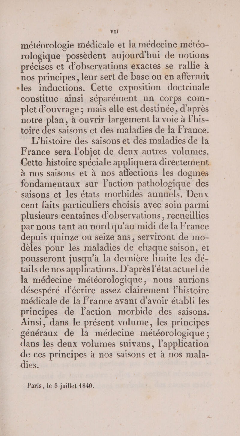 météorologie médicale et la médecine météo- rologique possèdent aujourd'hui de notions précises et d'observations exactes se rallie à nos principes, leur sert de base ou en affermit les inductions. Cette exposition doctrinale constitue ainsi séparément un corps com-. plet d'ouvrage ; mais elle est destinée, d'après notre plan, à ouvrir largement la voie à l'his- toire des saisons et des maladies de la France. L'histoire des saisons et des maladies de la France sera l’objet de deux autres volumes. Cette histoire spéciale appliquera directement à nos saisons et à nos affections les dogmes fondamentaux sur l’action pathologique des ‘ saisons et les états morbides annuels, Deux cent faits particuliers choisis avec soin parmi plusieurs centaines d'observations, recueillies par nous tant au nord qu’au midi de la France depuis quinze ou seize ans, serviront de mo- dèles pour les maladies de chaque saison, et pousseront jusqu'à la dernière limite les dé- taïls de nos applications. D'après l'état actuel de la médecine météorologique, nous aurions désespéré d'écrire assez clairement l’histoire médicale de la France avant d’avoir établi les principes de l’action morbide des saisons. Ainsi, dans le présent volume, les principes généraux de la médecine météorologique ; dans les deux volumes suivans, l'application ces principes à nos saisons et à nos mala- dies. Paris, le 8 juillet 1840.