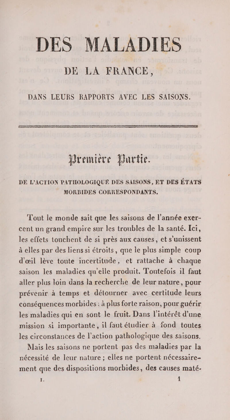 DES MALADIES DE LA FRANCE, DANS LEURS RAPPORTS AVEC LES SAISONS. Dremicre Durtie. DE L'ACTION PATHOLOGIQUE DES SAISONS , ET DES ÉTATS MORBIDES CORRESPONDANTS. Tout le monde sait que les saisons de l’année exer- cent un grand empire sur les troubles de la santé. Ici, les effets touchent de si près aux causes, et s’unissent à elles par des liens si étroits, que le plus simple coup d'œil lève toute incertitude, et rattache à chaque saison les maladies qu'elle produit. Toutefois 1l faut aller plus loin dans la recherche de leur nature, pour prévenir à temps et détourner avec certitude leurs conséquences morbides ; à plus forte raison, pour guérir les maladies qui en sont le fruit. Dans l'intérêt d’une mission si importante, il faut étudier à fond toutes les circonstances de l’action pathologique des saisons. Mais les saisons ne portent pas des maladies par la nécessité de leur nature ; elles ne portent nécessaire- ment que des dispositions morbides, des causes maté.