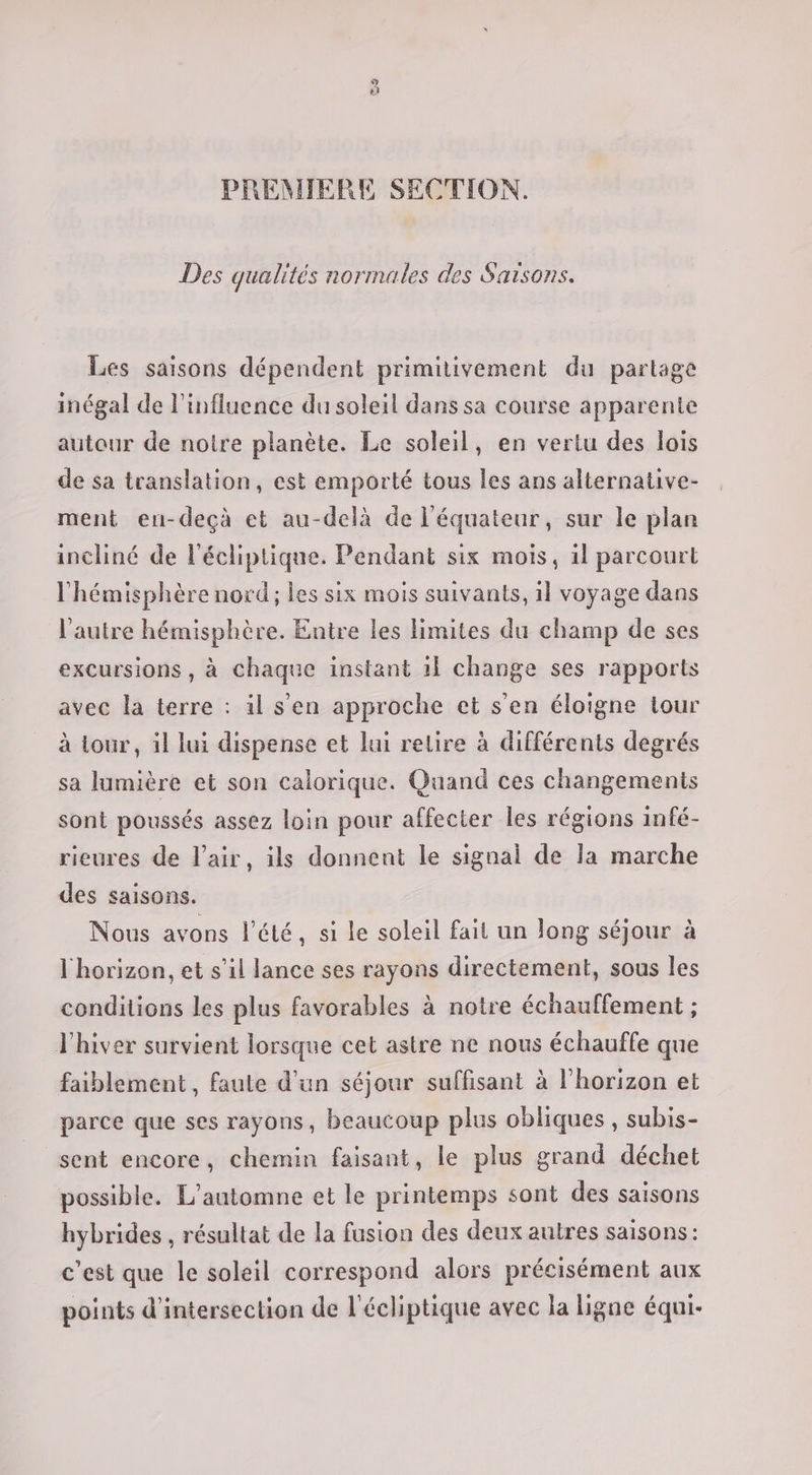 PREMIERE SECTION. Des qualités normales des Saisons. Les saisons dépendent primitivement du partage inégal de l'influence du soleil dans sa course apparente autour de noire planète. Le soleil, en vertu des lois de sa translation, est emporté tous les ans alternative- ment en-deçà et au-delà de l'équateur, sur le plan incliné de l'écliptique. Pendant six mois, 1l parcourt l'hémisphère nord; les six mois suivants, il voyage dans l'autre hémisphère. Entre les limites du champ de ses excursions , à chaque instant 1} change ses rapports avec la terre : il s'en approche et s'en éloigne tour à tour, il lui dispense et lui retire à différents degrés sa lumière et son calorique. Quand ces changements sont poussés assez loin pour affecter les régions infé- rieures de l'air, ils donnent le signal de la marche des saisons. Nous avons l'été, si le soleil fait un long séjour à l'horizon, et s’il lance ses rayons directement, sous les conditions les plus favorables à notre échauffement ; l'hiver survient lorsque cet astre ne nous échauffe que faiblement , faute d’un séjour suffisant à l'horizon et parce que ses rayons, beaucoup plus obliques , subis- sent encore, chemin faisant, le plus grand déchet possible. L'automne et le printemps sont des saisons hybrides , résultat de la fusion des deux autres saisons: c'est que le soleil correspond alors précisément aux points d'intersection de l'écliptique avec la ligne équi-