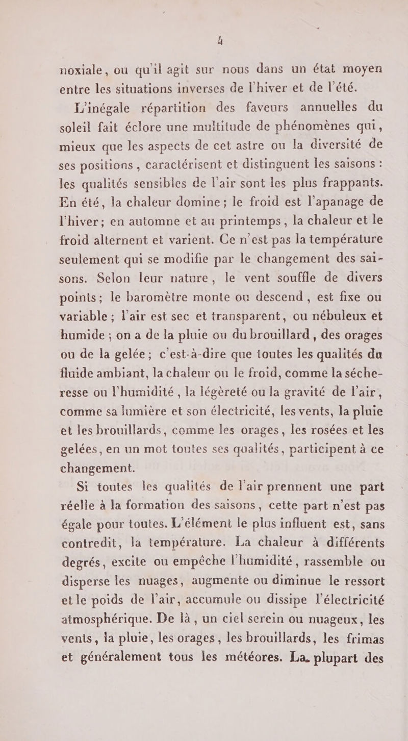 L noxiale, ou qu'il agit sur nous dans un état moyen entre les situations inverses de l'hiver et de l'été. L'inégale répartition des faveurs annuelles du soleil fait éclore une multitude de phénomènes qui, mieux que les aspects de cet astre ou la diversité de ses positions , caractérisent et distinguent les saisons : les qualités sensibles de l'air sont les plus frappants. En été, la chaleur domine; le froid est l'apanage de l'hiver; en automne et au printemps, la chaleur et le froid alternent et varient. Ce n'est pas la température seulement qui se modifie par le changement des sai- sons. Selon leur nature, le vent souffle de divers points; le baromètre monte ou descend, est fixe ou variable ; l'air est sec et transparent, ou nébuleux et humide ; on a de la pluie ou du brouillard , des orages ou de la gelée; c'est-à-dire que toutes les qualités du fluide ambiant, la chaleur ou le froid, comme la séche- resse ou l'humidité , la légèreté ou la gravité de l'air, comme sa lumière et son électricité, les vents, la pluie et les brouillards, comme les orages, les rosées et les gelées, en un mot toutes ses qualités, participent à ce changement. Si toutes les qualités de l'air prennent une part réelle à la formation des saisons, cette part n’est pas égale pour toutes. L'élément le plus influent est, sans contredit, la température. La chaleur à différents degrés, excite ou empêche l'humidité, rassemble ou disperse les nuages, augmente ou diminue le ressort et le poids de l'air, accumule ou dissipe l'électricité atmosphérique. De là, un ciel serein ou nuageux, les vents, la pluie, les orages, les brouillards, les frimas et généralement tous les météores. La, plupart des
