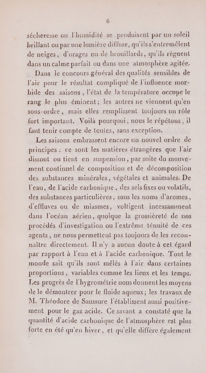 sécheresse ou l'humidité se produisent par un soleil brillant ou par une lumière diffuse, qu'ilss’entremêlent de neiges, d’orages ou de brouillards, qu'ils règnent dans un calme parfait ou dans une atmosphère agitée. Dans le concours général des qualités sensibles de l'air pour le résullat compliqué de l'influence mor- bide des saisons , l’état de la température occupe le rang le plus éminent; les autres ne viennent qu'en sous-ordre, mais elles remplissent toujours un rôle fort important. Voilà pourquoi, nous le répétons, il faut tenir compte de touies, sans exception. Les saisons embrassent encore un nouvel ordre de principes: ce sont les matières étrangères que l'air dissout ou tient en suspension, par suite du mouve- ment continuel de composition et de décomposition des substances minérales, végétales et animales. De l'eau, de l’acide carbonique , des sels fixes ou volatils, des substances particulières, sous les noms d’aromes, d'effluves ou de miasmes, voltigent incessamment dans l'océan aérien, quoique la grossièreté de nos procédés d'investigation ou l'extrême ténuité de ces agents, ne nous permettent pas toujours de les recon- naître directement. Il n’y a aucun doute à cet égard par rapport à l’eau et à l'acide carbonique. Tout le monde sait qu'ils sont mêlés à l'air dans certaines proportions, variables comme les lieux et les temps. Les progrès de l'hygrométrie nous donnent les moyens de le démontrer pour le fluide aqueux; les travaux de M. Théodore de Saussure l’établissent aussi positive- ment pour Île gaz acide. Ce savant a constaté que la quantité d'acide carbonique de l'atmosphère est plus forte en été qu’en hiver, et qu'elle diffère également