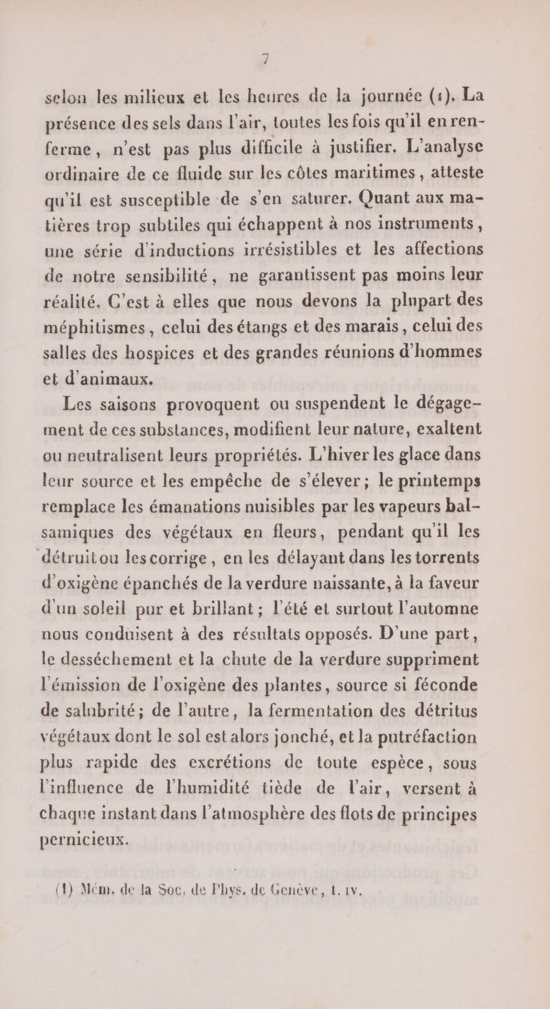 Ÿ selon les milieux et les heures de la journée (1). La présence des sels dans l'air, toutes les fois qu'il en ren- ferme, n'est pas plus difficile à justifier. L'analyse ordinaire de ce fluide sur les côtes maritimes, atteste qu'il est susceptible de s’en saturer. Quant aux ma- tières trop subtiles qui échappent à nos instruments, une série d'inductions irrésistibles et les affections de notre sensibilité, ne garantissent pas moins leur réalité. C’est à elles que nous devons la plupart des méphitismes, celui des étangs et des marais, celui des salles des hospices et des grandes réunions d'hommes et d'animaux. | Les saisons provoquent ou suspendent le dégage- ment de ces substances, modifient leur nature, exaltent ou neutralisent leurs propriétés. L'hiver les glace dans leur source et les empêche de s'élever ; le printemps remplace les émanations nuisibles par les vapeurs bal- samiques des végétaux en fleurs, pendant quil les détruit ou lescorrige, en les délayant dans les torrents d'oxigène épanchés de la verdure naissante, à la faveur d'un soleil pur et brillant ; l'été et surtout l'automne nous conduisent à des résultats opposés. D'une part, le desséchement et la chute de la verdure suppriment l'émission de l’oxigène des plantes, source si féconde _ de salubrité; de l’autre, la fermentation des détritus végétaux dont le sol est alors jonché, et la putréfaction plus rapide des excrétions de toute espèce, sous l'influence de l'humidité tiède de Vair, versent à chaque instant dans l'atmosphère des flots de principes pernicieux. (1) Mém. de la Soc, de Phys, de Genève, €. 1v.