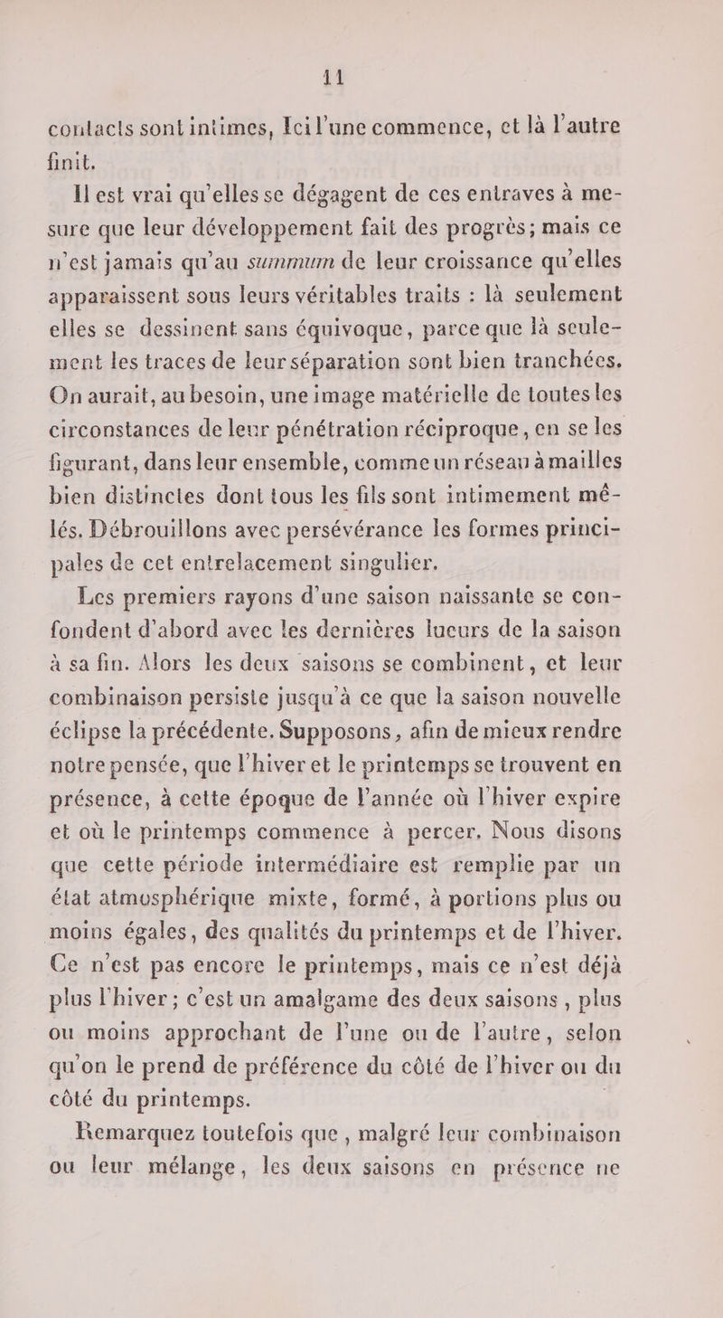 contacts sont intimes, Ecil’une commence, et là l’autre finit, Il est vrai qu'elles se dégagent de ces entraves à me- sure que leur développement fait des progrès; mais ce n'est jamais qu'au summum de leur croissance qu'elles apparaissent sous leurs véritables traits : là seulement elles se dessinent sans équivoque, parce que là seule- nent les traces de leur séparation sont bien tranchées. On aurait, au besoin, une image matérielle de toutesles circonstances de leur pénétration réciproque, en se les figurant, dans leur ensemble, comme un réseau à mailles bien distinctes dont tous les fils sont intimement mé- lés. Débrouillons avec persévérance les formes princi- pales de cet entrelacement singulier. Les premiers rayons d’une saison naïssante se con- fondent d'abord avec les dernières lueurs de la saison à sa fin. Alors les deux saisons se combinent, et leur combinaison persisie jusqu'à ce que la saison nouvelle éclipse la précédente. Supposons, afin de mieux rendre notre pensée, que l'hiver et le printemps se trouvent en présence, à cette époque de l'année où l'hiver expire et où le printemps commence à percer, Nous disons que cette période intermédiaire est remplie par un état atmosphérique mixte, formé, à portions plus ou moins égales, des qualités du printemps et de l'hiver. Ce n’est pas encore le printemps, mais ce n’est déjà plus l'hiver ; c’est un amalgame des deux saisons , plus ou moins approchant de l’une ou de l’autre, selon qu'on le prend de préférence du côté de l’hiver ou du côté du printemps. | Remarquez toutefois que , malgré leur combinaison ou leur mélange, les deux saisons en présence ne