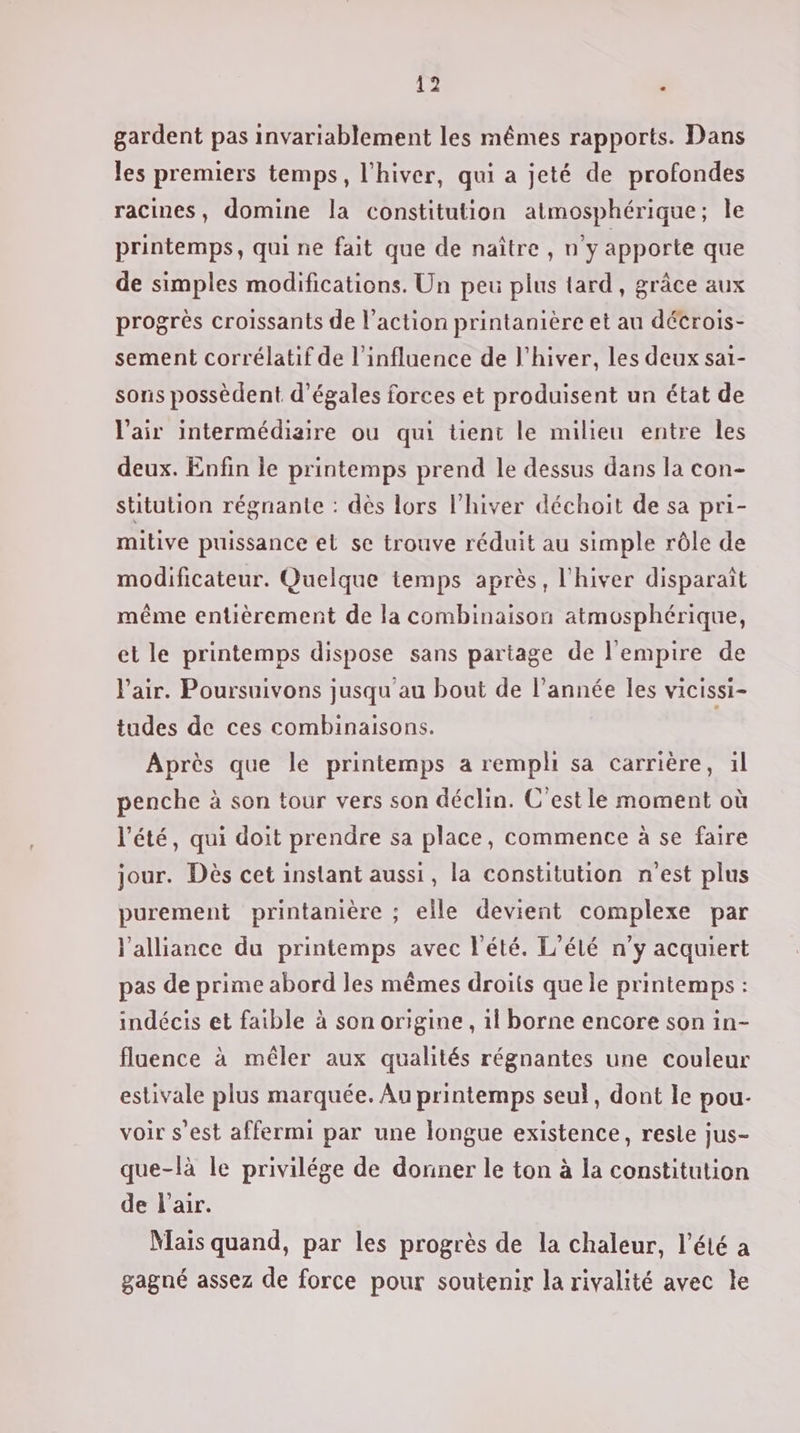 gardent pas invariablement les mêmes rapports. Dans les premiers temps, l'hiver, qui a jeté de profondes racines, domine la constitution atmosphérique; Île printemps, qui ne fait que de naître , n’y apporte que de simples modifications. Un peu plus tard, grâce aux progrès croissants de l’action printanière et au détrois- sement corrélatif de l'influence de l'hiver, les deux sai- sons possèdent d’égales forces et produisent un état de l'air intermédiaire ou qui üent le milieu entre les deux. Enfin le printemps prend le dessus dans la con- stitution régnante : dès lors l'hiver déchoit de sa pri- milive puissance et se trouve réduit au simple rôle de modificateur. Quelque temps après, l'hiver disparaît même entièrement de la combinaison atmosphérique, et le printemps dispose sans partage de l'empire de l'air. Poursuivons jusqu au bout de l’année les vicissi- tudes de ces combinaisons. Après que le printemps a rempli sa carrière, 1l penche à son tour vers son déclin. C'est le moment où l'été, qui doit prendre sa place, commence à se faire jour. Dès cet instant aussi, la constitution n’est plus purement printanière ; elle devient complexe par l'alliance du printemps avec l'été. L’élé n'y acquiert pas de prime abord les mêmes droits que le printemps : indécis et faible à son origine, il borne encore son in- fluence à mêler aux qualités régnantes une couleur estivale plus marquée. Au printemps seul, dont le pou- voir s’est affermi par une longue existence, resle jus- que-là le privilége de donner le ton à la constitution de l'air. Nais quand, par les progrès de la chaleur, l'été a gagné assez de force pour soutenir la rivalité avec le