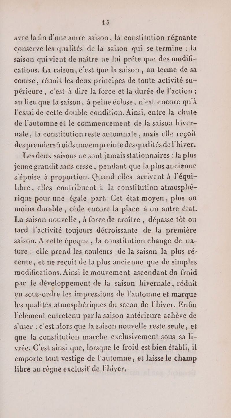 avec la fin d’une autre saison, la constitntion régnante conserve les qualités de la saison qui se termine : la saison qui vient de naître ne lui prête que des modifi- cations. La raison, c’est que la saison , au terme de sa course, réunit les deux principes de toute activité su- périeure, c’est-à dire la force et la durée de l’action ; au lieu que la saison, à peine éclose, n’est encore qu'à l'essai de cette double condition. Ainsi, entre la chute de l’automne et le commencement de la saison hiver- nale, la constitution reste automnale , mais elle reçoit des premiersfroidsuneempreinte des qualités de l'hiver. Les deux saisons ne sont jamais stalionnaires : la plus jeune grandit sans cesse, pendant que la plus ancienne s'épuise à proportion. Quand elles arrivent à l'équi- libre, elles contribuent à la constitution atmosphé- rique pour une égale part. Cet état moyen, plus ou moins durable , cède encore la place à un autre état. La saison nouvelle, à force de croître , dépasse tôt ou tard l’activité toujours décroissante de la première saison. À cette époque , la constitution change de na. lure: elle prend les couleurs de la saison la plus ré- cente, et ne reçoit de la plus ancienne que de simples modifications. Ainsi le mouvement ascendant du froid per le développement de la saison hivernale, réduit en sous-ordre les impressions de l'automne et marque les qualités atmosphériques du sceau de l'hiver. Enfin l'élément entretenu par la saison antérieure achève de s’user : c'est alors que la saison nouvelle reste seule, et que la constitution marche exclusivement sous sa li- vrée. C’est ainsi que, lorsque le froid est bien établi, il emporte tout vestige de l'automne, et laisse le champ libre au règne exclusif de lhiver.