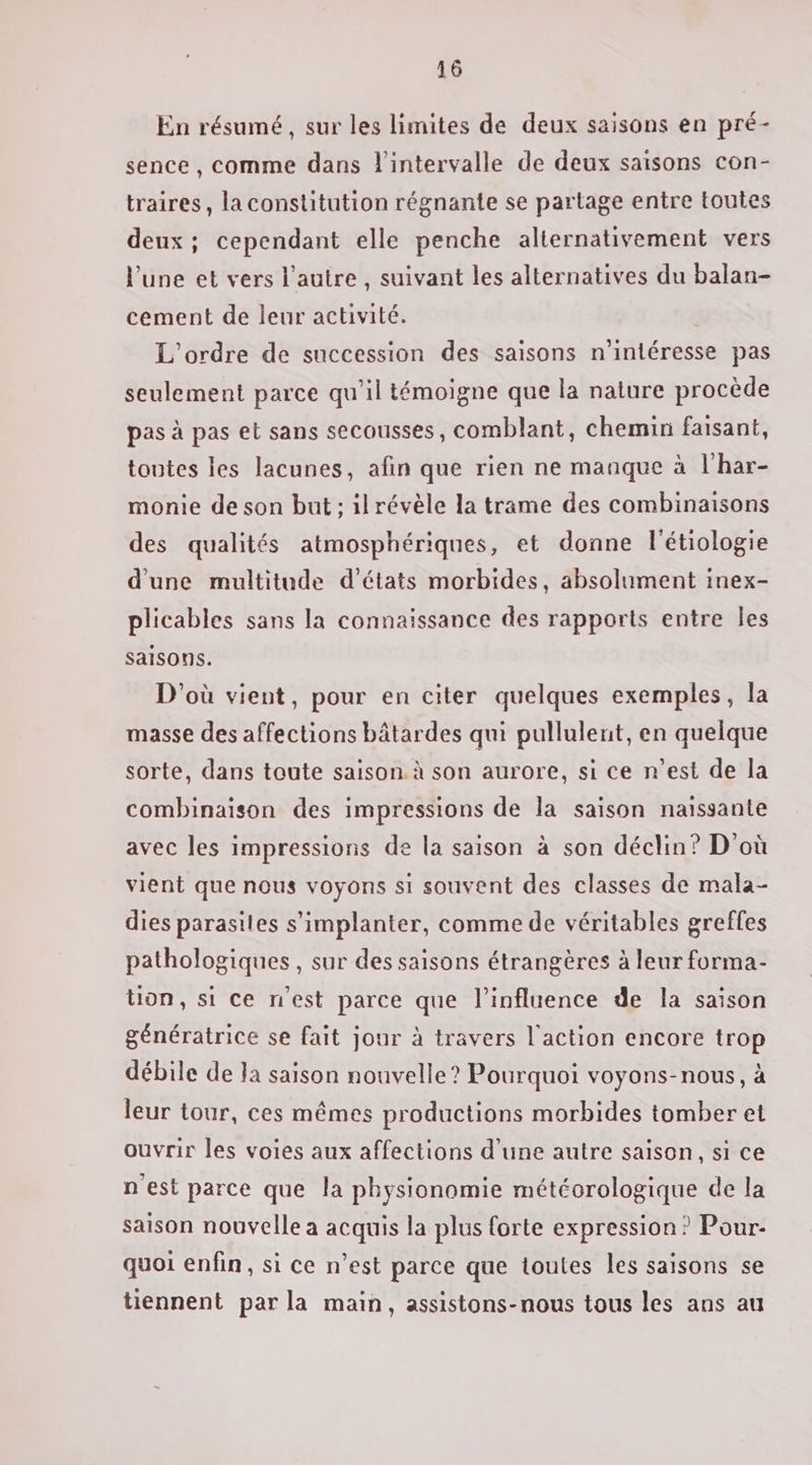 En résumé, sur les limites de deux saisons en pré- sence , comme dans l'intervalle de deux saisons con- traires, la constitution régnante se partage entre toutes deux; cependant elle penche alternativement vers l’une et vers l'autre , suivant les alternatives du balan- cement de leur activité. L'ordre de succession des saisons n'intéresse pas seulement parce qu’il témoigne que la nature procède pas à pas et sans secousses, comblant, chemin faisant, tontes les lacunes, afin que rien ne manque à l'har- monie de son but ; ilrévèle la trame des combinaisons des qualités atmosphériques, et donne l'étiologie d'une multitude d'états morbides, absolument inex- plicables sans la connaissance des rapports entre Îles saisons. D'où vient, pour en citer quelques exemples, la masse des affections bâtardes qui pullulent, en quelque sorte, dans toute saison. à son aurore, si ce n’est de la combinaison des impressions de la saison naissante avec les impressions de la saison à son déclin? D'où vient que nous voyons si souvent des classes de mala- dies parasites s'implanter, comme de véritables greffes pathologiques, sur des saisons étrangères à leur forma- tion, si ce n'est parce que l'influence de la saison génératrice se fait jour à travers l'action encore trop débile de Ja saison nouvelle? Pourquoi voyons-nous, à leur tour, ces mêmes productions morbides tomber et ouvrir les voies aux affections d’une autre saison, si ce n'est parce que la physionomie météorologique de la saison nouvelle a acquis la plus forte expression ? Pour- quoi enfin, si ce n’est parce que toutes les saisons se tiennent par la main, assistons-nous tous les ans au