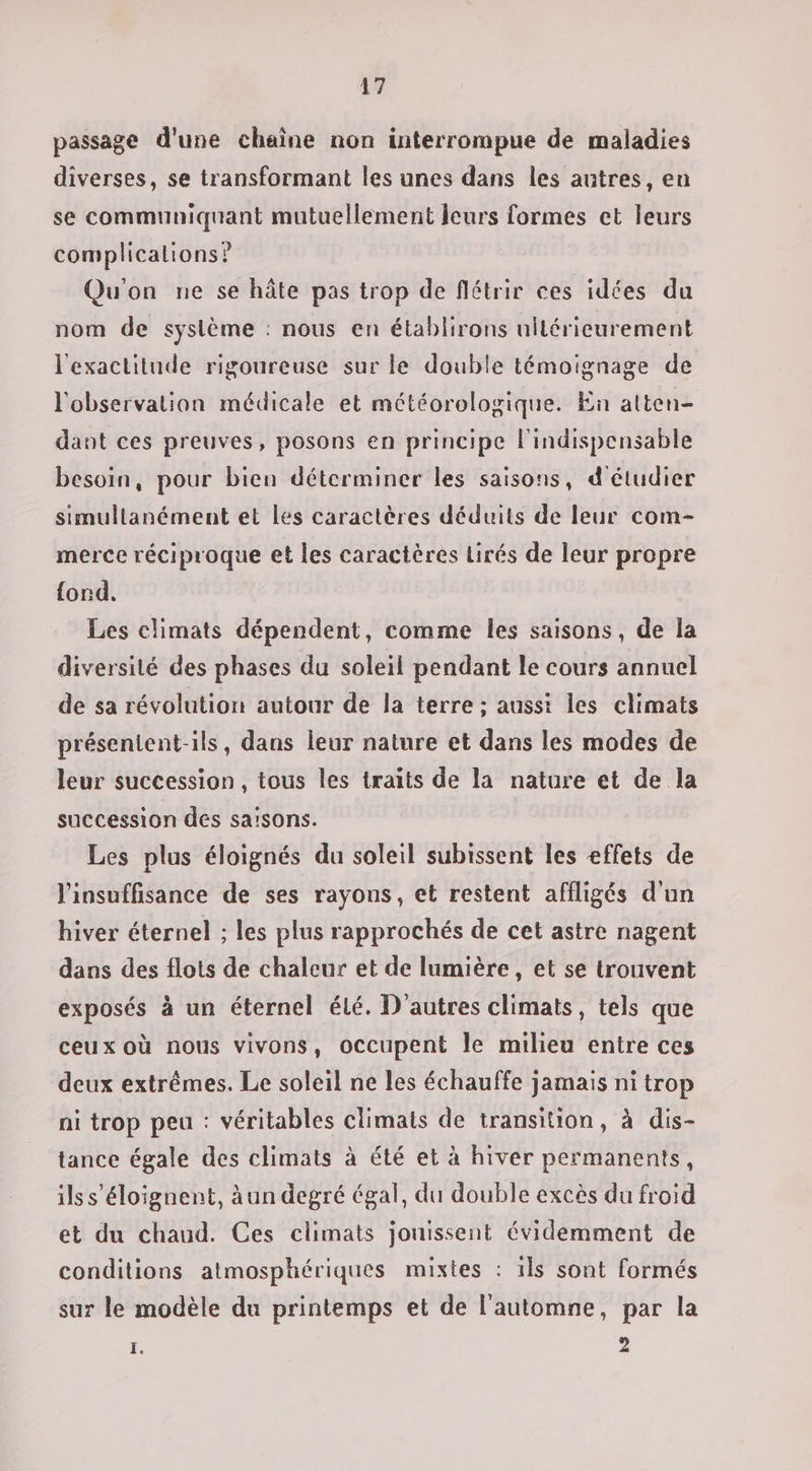 passage d'une chaîne non interrompue de maladies diverses, se transformant les unes dans les antres, en se communiquant mutuellement leurs formes et leurs complications? Qu'on ne se hâte pas trop de flétrir ces idées du nom de syslème : nous en établirons ultérieurement l'exactitude rigoureuse sur le double témoignage de l'observation médicale et météorologique. En atten- dant ces preuves, posons en principe l'indispensable besoin, pour bien déterminer les saisons, d'étudier simullanément et les caractères déduits de leur com- merce réciproque et les caractères Lirés de leur propre fond. Les climats dépendent, comme les saisons, de Îa diversité des phases du soleil pendant le cours annuel de sa révolution autour de la terre ; aussi les climats présentent-ils, dans leur nature et dans les modes de leur succession, tous les traits de la nature et de la succession des sa'sons. Les plus éloignés du soleil subissent les effets de l'insuffisance de ses rayons, et restent affligés d'un hiver éternel ; les plus rapprochés de cet astre nagent dans des flots de chaleur et de lumière, et se trouvent exposés à un éternel élé. D'autres climats, tels que ceux où nous vivons, occupent le milieu entre ces deux extrêmes. Le soleil ne les échauffe jamais ni trop ni trop peu : véritables climats de transition, à dis- tance égale des climats à été et à hiver permanents, ils s'éloignent, àun degré égal, du double excès du froid et du chaud. Ces climats jouissent évidemment de conditions atmosphériques mixtes : ils sont formés sur le modèle du printemps et de l'automne, par la E 2