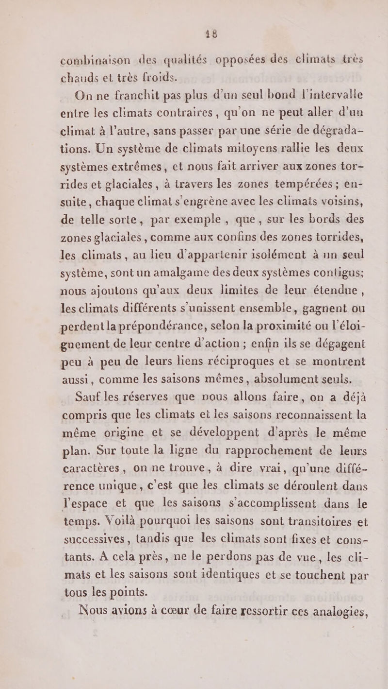 combinaison des qualités opposées des climats très chauds et très froids. On ne franchit pas plus dan seul bond l'intervalle entre les climats contraires, qu'on ne peut aller d’uu climat à l’autre, sans passer par une série de dégrada- tions. Un système de climats mitoyens rallie les deux systèmes extrêmes, et nous fait arriver aux zones tor- rides et glaciales, à travers les zones tempérées ; en- suite, chaque climat s’engrène avec les climats voisins, de telle sorte, par exemple, que, sur les bords des zones glaciales , comme aux confins des zones torrides, les climats, au lieu d’appartenir isolément à un seul système, sont un amalgame des deux systèmes contigus; nous ajoutons qu'aux deux limites de leur étendue, les climats différents s'unissent ensemble, gagnent ou perdent la prépondérance, selon la proximité ou l'éloi- guement de leur centre d'action ; enfin ils se dégagent peu à peu de leurs liens réciproques et se montrent aussi, comme les saisons mêmes, absolument seuls. Sauf les réserves que nous allons faire, on a déjà compris que les climats et les saisons reconnaissent la même origine et se développent d'après le même plan. Sur toute la ligne du rapprochement de leurs caractères, on ne trouve, à dire vrai, qu'une diffé- rence unique, c’est que les climats se déroulent dans l’espace et que les saisons s’accomplissent dans le temps. Voilà pourquoi les saisons sont transitoires et successives, tandis que les climats sont fixes et cons- tants. À cela près, ne le perdons pas de vue, les cli- mais et les saisons sont identiques et se touchent par tous les points. Nous avions à cœur de faire ressortir ces analogies,