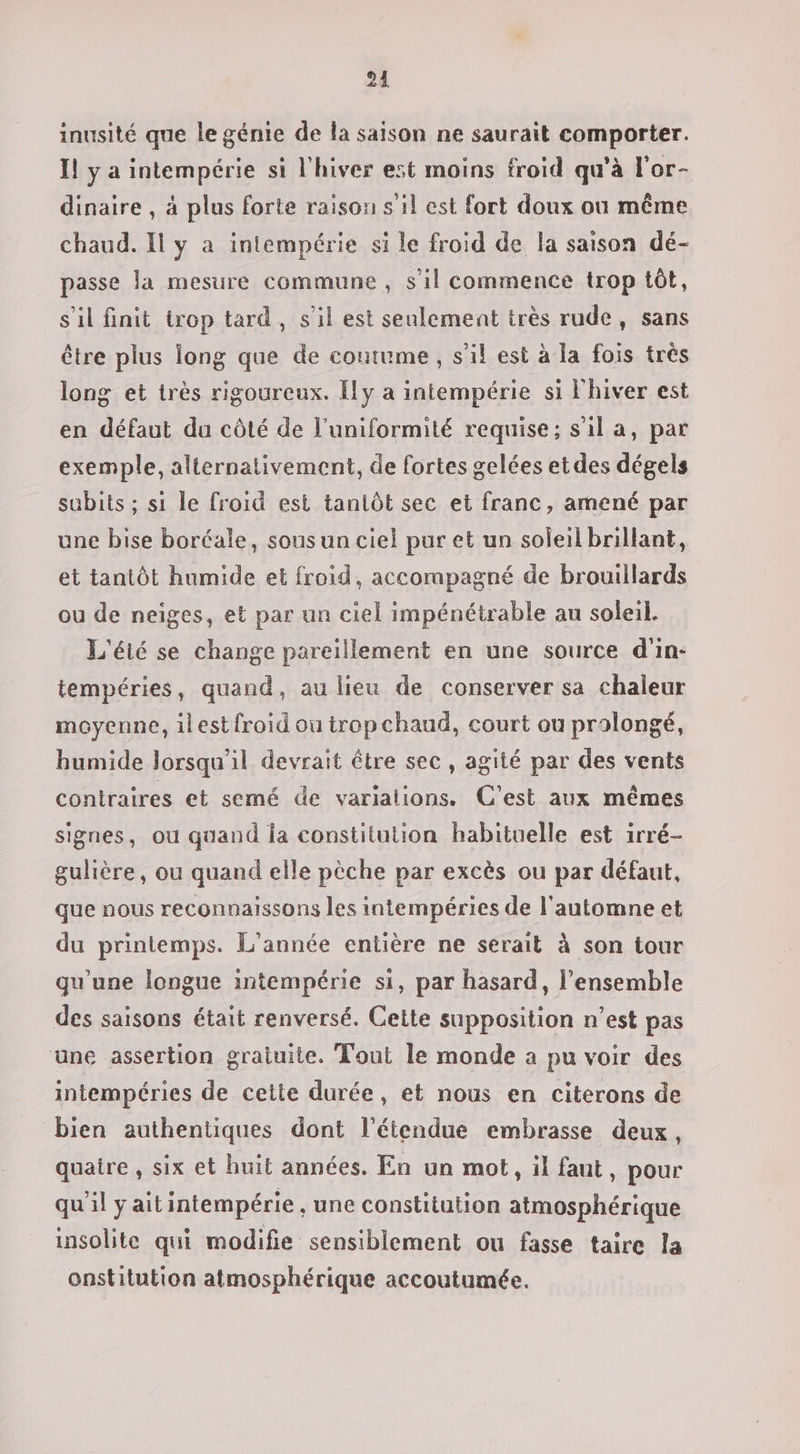 24 inusité que le génie de la saison ne saurait comporter. Il ÿ a intempérie si l'hiver est moins froid qu'à l'or- dinaire , à plus forte raison s il est fort doux ou même chaud. Il y a intempérie si le froid de la saison dé- passe la mesure commune , s’il commence trop tôt, s’il finit trop tard, s’il est seulement très rude, sans être plus long que de coutume, s’il est à la fois très long et très rigoureux. Ily a intempérie si Fhiver est en défaut da côté de l'uniformité requise; s'il a, par exemple, alternativement, de fortes gelées etdes dégels subits ; si le froid est tantôt sec et franc, amené par une bise boréale, sous un ciel pur et un soleil brillant, et tantôt humide et froid, accorapagné de brouillards ou de neiges, et par un ciel impénétrable au soleil. L'éié se change pareillement en une source d'in- tempéries, quand, au lieu de conserver sa chaleur moyenne, ilest {froid où trop chaud, court ou prolongé, humide lorsqu'il devrait être sec, agité par des vents contraires et semé de varialions. C'est aux mêmes signes, ou quand la constitution habituelle est irré- gulière, ou quand elle pèche par excès ou par défaut, que nous reconnaissons les intempéries de l'automne et du printemps. L'année entière ne serait à son tour qu'une longue intempérie si, par hasard, l’ensemble des saisons était renversé. Cette supposition n’est pas une assertion gratuite. Tout le monde a pu voir des intempéries de cette durée, et nous en citerons de bien authentiques dont l'étendue embrasse deux, quatre , six et huit années. En un mot, il faut, pour qu'il yaitintempérie , une constitution atmosphérique insolite qui modifie sensiblement ou fasse taire la onstitution atmosphérique accoutumée.
