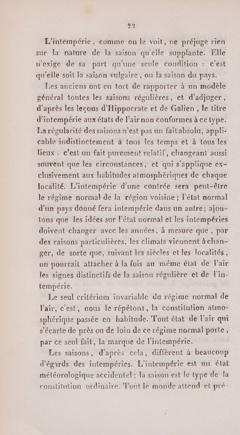 L'intempérie, comme on le voit, ne préjuge rien sur la nature de la saison qu'elle supplante. Flle n'exige de sa part qu'une seule condition : c'est qu'elle soit la saison vulgaire , ou la saison du pays. Les anciens ont eu tort de rapporter à un modèle général toutes les saisons régulières, et d'adjuger, d'après les leçons d'Hippocrate et de Galien , le titre d'intempérie aux états de l’airnon conformes à ce type. La régularité des saisons n’est pas un faitabsolu, appli- cable indistinctement à tous les temps et à tous les lieux . c’est un fait purement relatif, changeant aussi souvent que les circonsiances, et qui s'applique ex- clusivement aux habitudes atmosphériques de chaque localité. L'intempérie d'une contrée sera peut-être le régime normal de la région voisine ; l'état normal d'un pays donné fera intempérie dans un autre; ajou- tons que les idées sur l’état normal et les intempéries doivent changer avec les années, à mesure que , par des raïsons particulières, les climats viennent à chan- ger, de sorte que, suivant les siècles et les localités, on pourrait attacher à la fois au même état de l'air les signes distinctifs de la saison régulière et de l'in- tempérie. Le seul critérium invariable du régime normal de l'air, c’est, nous le répétons, la constilution atmo- sphérique passée en habitude. Tout état de l'air qui s'écarte de près ou de loin de ce régime normal porte, par ce seul fait, la marque de l’intempérie. Les saisons, d'après cela, diffèrent à beaucoup d'égards des intempéries. L'intempérie est un état méléorologique accidentel; la saison est le Lype de la constitution ordinaire. Tout le monde attend et pré-