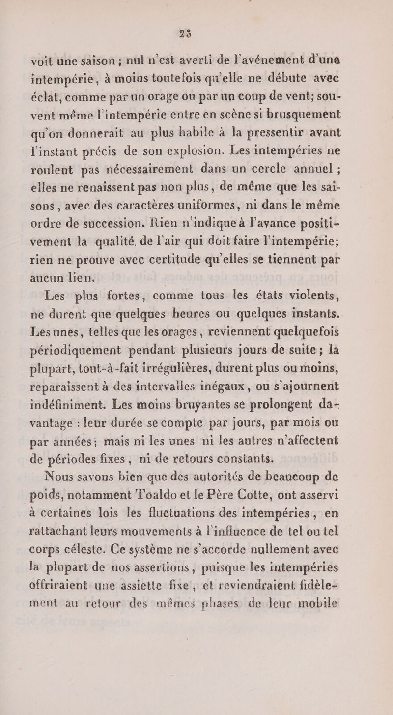 25 voit une saison ; nul n’est averli de l'avénement d’une intempérie, à moins toutefois qu'elle ne débute avec éclat, comme par un orage ou par un coup de vent; sou- vent même l'intempérie entre en scène si brusquement qu’on donnerait au plus habile à la pressentir avant l'instant précis de son explosion. Les intempéries ne roulent pas nécessairement dans un cercle annuel ; elles ne renaissent pas non plus, de même que les sai- sons , avec des caractères uniformes, ni dans le même ordre de succession. Rien n'indique à l’avance positi- vement la qualité. de l'air qui doit faire l’intempérie; rien ne prouve avec certitude qu'elles se tiennent par aucun lien. Les plus fortes, comme tous les états violents, ne durent que quelques heures ou quelques instants. Les unes, telles que les orages , reviennent quelquefois périodiquement pendant plusieurs jours de suite ; la plupart, tout-à-fait irrégulières, durent plus ou moins, reparaissent à des intervailes inégaux, ou s’ajournent indéfiniment. Les moins bruyantes se prolongent da- vantage : leur durée se compte par jours, par mois ou par années; mais ni les unes ni les autres n’affectent de périodes fixes, ni de retours constants. Nous savons bien que des autorités de beaucoup de poids, notamment Toaldo et le Père Cotte, ont asservi à certaines lois les fluctuations des intempéries, en rattachant leurs mouvements à l'influence de tel ou tel corps céleste. Ce système ne s'accorde nullement avec la plupart de nos assertions, puisque les intempéries offriraient une assiette fixe, et reviendraient fidèle- ment au relour des mêmes phases de leur mobile