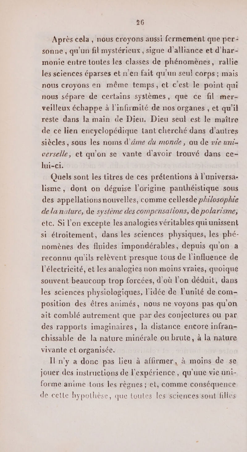 Après cela, nous croyons aussi fermement que per- sonne, qu'un fil mystérieux , signe d'alliance et d’har- monie entre toutes les classes de phénomènes, rallie les sciences éparses et n'en fait qu'un seul corps ; mais nous croyons en même temps, et c'est le point qui nous sépare de certains systèmes, que ce fil mer- veilleux échappe à l'infirmité de nos organes , et qu’il reste dans la main de Dieu. Dieu seul est le maître de ce lien encyclopédique tant cherché dans d’autres siècles, sous les noms d’éme du monde, ou de vie uni- verselle, et qu'on se vante d'avoir trouvé dans ce- lui-c1. Quels sont les titres de ces prétentions à l'universa- lisme, dont on déguise l’origine panthéislique sous des appellations nouvelles, comme cellesde philosophie de lu nature, de système des compensations, de polarisme, etc. Si l'on excepte les analogies véritables qui unissent si étroitement, dans les sciences physiques, les phé- nomènes des fluides impondérables, depuis qu'on a reconnu qu'ils relèvent presque tous de l'influence de l'électricité, et les analogies non moins vraies, quoique souvent beaucoup trop forcées, d'où l'on déduit, dans les sciences physiologiques, l'idée de l'unité de com- position des êtres animés, nous ne voyons pas quon ait comblé autrement que par des conjectures ou par des rapports imaginaires, la distance encore infran- chissable de la nature minérale ou brute, à la nature vivante ct organisée. I n'y a donc pas lieu à affirmer, à moins de se jouer des instructions de l'expérience , qu’une vie uni- forme anime tous les règnes ; et, comme conséquence de cette hypothèse, que toutes les sciences sont filles