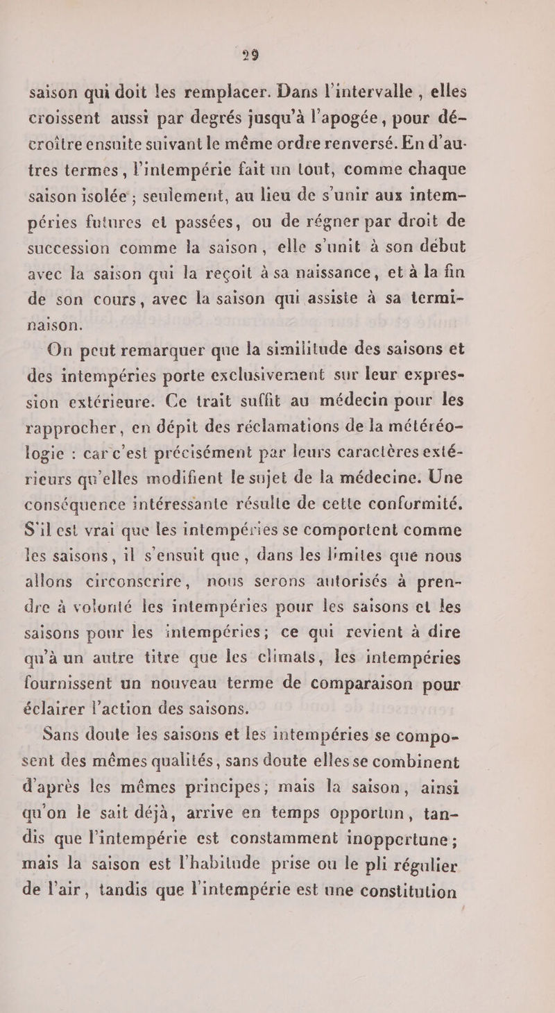 saison qui doit les remplacer. Dans l'intervalle , elles croissent aussi par degrés jusqu’à l'apogée, pour dé- eroître ensuite suivant le même ordre renversé. En d’au- tres termes, l'intempérie fait un lout, comme chaque saison isolée ; seulement, au lieu de s'unir aux intem- péries futures et passées, ou de régner par droit de succession comme la saison, elle s’unit à son début avec la saison qui la reçoit à sa naissance, et à la fin de son cours, avec la saison qui assiste à sa termi- najlson. On peut remarquer que la similitude des saisons et des intempéries porte exclusivement sur leur expres- sion extérieure. Ce trait suffit au médecin pour les rapprocher, en dépit des réclamations de la météréo- logie : car c'est précisément par leurs caractères exté- rieurs qu’elles modifient le sujet de la médecine. Une conséquence intéressante résulte de cette conformité. S'il est vrai que les intempéries se comportent comme les saisons, il s'ensuit que, dans les l'miles que nous allons circonscrire, nous serons autorisés à pren- dre à volonté les intempéries pour les saisons el les saisons pour les intempéries; ce qui revient à dire qu’à un autre titre que les climats, les intempéries fournissent un nouveau terme de comparaison pour éclairer l’action des saisons. Sans doute les saisons et les intempéries se compo- sent des mêmes qualités, sans doute elles se combinent d'après les mêmes principes; mais la saison, ainsi qu on le sait déjà, arrive en temps opporiun, tan- dis que l’intempérie est constamment inoppertune ; mais la saison est l'habitude prise ou le pli régulier de l'air, tandis que l'intempérie est une constitution