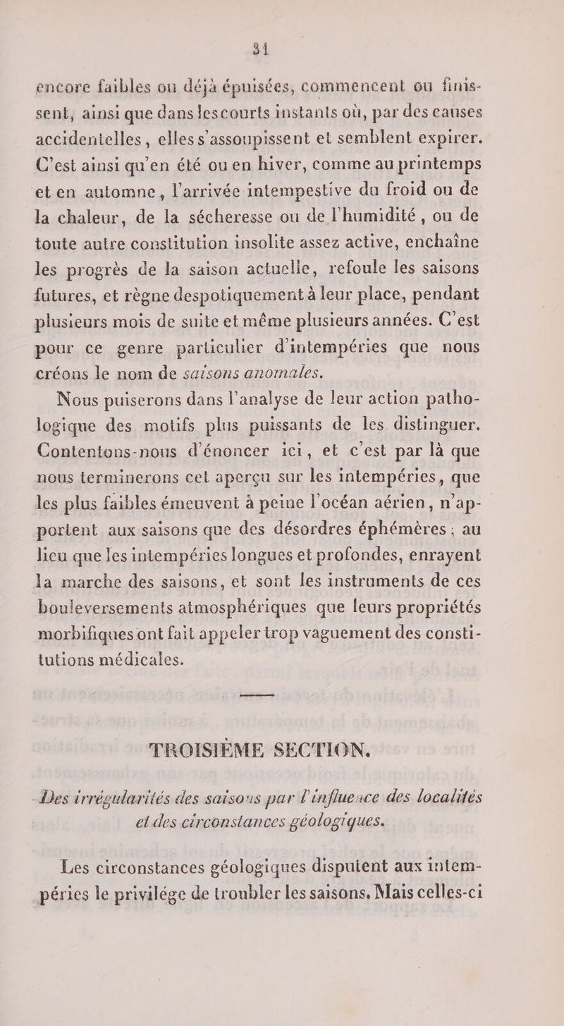 encore faibles où déjà épuisées, commencent ou finis- sent, ainsi que dans lescourts instants où, par des canses accidentelles, elles s’assoupissent et semblent expirer. C’est ainsi qu’en été ou en hiver, comme au printemps et en automne, l'arrivée intempestive du froid ou de la chaleur, de la sécheresse où de l'humidité , ou de toute autre constitution insolite assez active, enchaîne les progrès de la saison actuelle, refoule les saisons futures, et règne despotiquement à leur place, pendant plusieurs mois de suite etmême plusieurs années. C'est pour ce genre particulier d'intempéries que nous créons le nom de saisons anormales. Nous puiserons dans l'analyse de leur action patho- logique des motifs plus puissants de les distinguer. Contentons-nous d’énoncer ici, et c’est par là que nous terminerons cet aperçu sur les intempéries, que les plus faibles émeuvent à peine l'océan aérien, n’ap- portent aux saisons que des désordres éphémères ; au lieu que les intempéries longues et profondes, enrayent la marche des saisons, et sont les instraments de ces bouleversements atmosphériques que leurs propriétés morbifiques ont fait appeler trop vaguement des consti- tutions médicales. TROISIÈME SECTION. Des irrégularités des saisons par l'influerce des localités el des circonstances géologiques. Les circonstances géologiques disputent aux intem- péries le privilége de troubler les saisons, Mais celles-ci