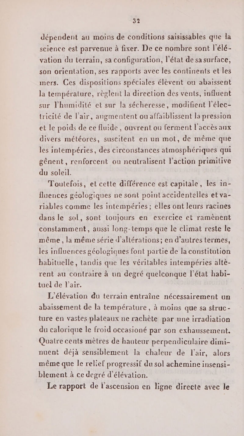 dépendent au moins de conditions saisissables que la science est parvenue à fixer. De ce nombre sont l'élé- vation du terrain, sa configuration, l’état de sa surface, son orientation, ses rapports avec les continents et les mers. Ces dispositions spéciales élèvent ou abaïssent la température, règlent la direction des vents, influent sur l'humidité et sur la sécheresse, modifient l'élec- tricité de l'air, angmentent ou affaiblissent la pression et le poids de ce fluide , ouvrent ou ferment l'accès aux divers météores, suscitent en un mot, de même que les intempéries, des circonstances atmosphériques qui gênent, renforcent ou neutralisent l’action primitive du soleil. Toutefois, et cette différence est capitale, Les in- fluences géologiques ne sont point accidentelles et va- riables comme les intempéries ; elles ont leurs racines dans le sol, sont toujours en exercice et ramènent constamment, aussi long-temps que le climat reste le même , la même série d’altérations; en d'autres termes, les influences géologiques font partie de la constitution habituelle, tandis que les véritables intempéries altè- rent au contraire à un degré quelconque l’état habi- tuel de l'air. L'élévation du terrain entraîne nécessairement un abaissement de la température, à moins que sa struc- ture en vastes plateaux ne rachète par une irradiation du calorique le froid occasioné par son exhaussement. Quatre cents mètres de hauteur perpendiculaire dimi- nuent déjà sensiblement la chaleur de l'air, alors même que le relief progressif du sol achemine insensi- biement à ce degré d’élévation. Le rapport de l'ascension en ligne directe avec le