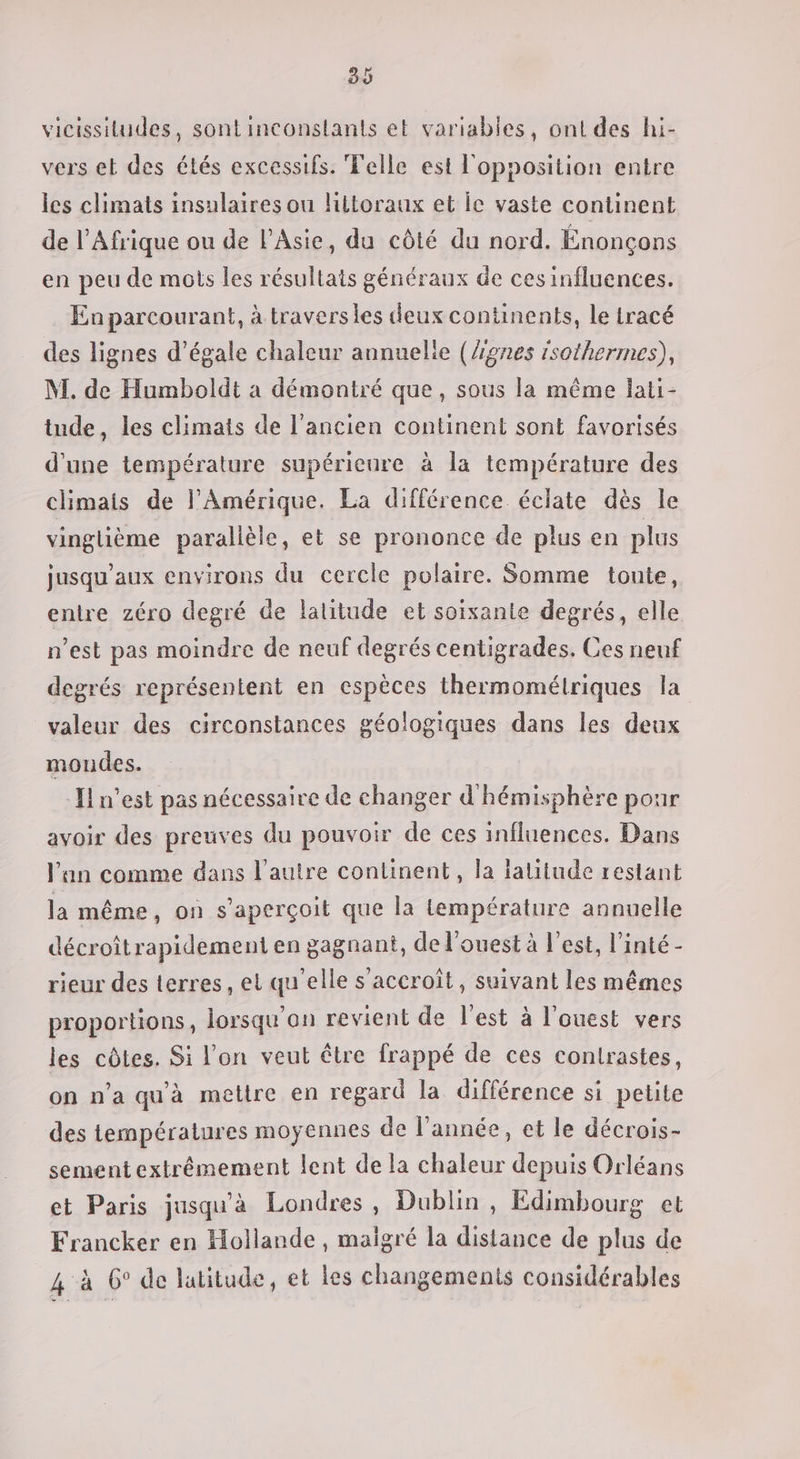 30 vicissitudes, sont inconslants et variables, ont des hi- vers et des étés excessifs. Telle est l'opposition entre les climats insulaires ou liltoraux et le vaste continent de l’Afrique ou de l'Asie, du côté du nord. Énonçons en peu de mots les résultats généraux de ces influences. En parcourant, à travers les deux continents, le iracé des lignes d’égale chaleur annuelle (Ægnes isothermes), M. de Humboldt a démontré que, sous la même lati- tude, les climats de l’ancien continent sont favorisés d’une température supérienre à la température des climais de l'Amérique. La différence éclate dès le vinglième parallèle, et se prononce de plus en plus jusqu'aux environs du cercle polaire. Somme toute, entre zéro degré de latitude et soixante degrés, elle n’est pas moindre de neuf degrés centigrades, Ces neuf degrés représentent en espèces thermométriques la valeur des circonstances géologiques dans les deux mondes. Il n'est pas nécessaire de changer d hémisphère pour avoir des preuves du pouvoir de ces influences. Dans l'an comme dans l’autre continent, la latitude restant la même, on s'aperçoit que la température annuelle décroîtrapidement en gagnant, de l'ouest à l'est, l’inté - rieur des terres, el qu'elle s'accroît, suivant les mêmes proportions, lorsqu'on revient de l'est à l'ouest vers les côtes. Si l'on veut être frappé de ces contrastes, on n’a qu'à mettre en regard la différence si petite des températures moyennes de l’année, et le décrois- sement extrêmement lent de la chaleur depuis Orléans et Paris jusqu'à Londres, Dublin , Edimbourg et Francker en Hollande , maigré la distance de plus de 4 à 6° de latitude, et les changements considérables