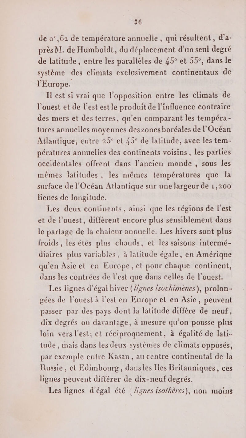 de 0°,62 de température annuelle, qui résultent, d’a- près M. de Humboidt, du déplacement d’un seul degré de latitude , entre les parallèles de 45° et 55°, dans le système des climats exclusivement continentaux de l'Europe. IL est si vrai que l'opposition entre les climats de l'ouest et de l’est est le produit de l'influence contraire des mers et des terres, qu’en comparant les tempéra- tures annuelles moyennes des zones boréales de l'Océan Atlantique, entre 25° et 45° de latitude, avec les tem- pératures annuelles des continents voisins , les parties occidentales offrent dans l’ancien monde , sous les mêmes latitudes , les mêmes températures que la surface de l'Océan Atlantique sur une largeur de 1,200 lieues de longitude. Les deux continents, ainsi que les régions de l'est et de l’ouest, diffèrent encore plus sensiblement dans le partage de la chaieur annuelle. Les hivers sont plus froids , les étés plus chauds, et les saisons intermé- diaires plus variables, à latitude égale, en Amérique qu’en Âsieet en Europe, et pour chaque continent, dans les contrées de l’est que dans celles de l’ouest. Les lignes d’égal hiver (/gnes isochtmènes), prolon- gées de l'ouest à l’est en Europe et en Asie, peuvent passer par des pays dont la latitude diffère de neuf, dix degrés ou davantage, à mesure qu'on pousse plus loin vers l’est; et réciproquement, à égalité de lati- tude , mais dans les deux systèmes de climats opposés, par exemple entre Kasan, au centre continental de la Russie, et Edimbourg, dansles Iles Britanniques, ces lignes peuvent différer de dix-neuf degrés. Les lignes d'égal été (/ignes isothères), non moins