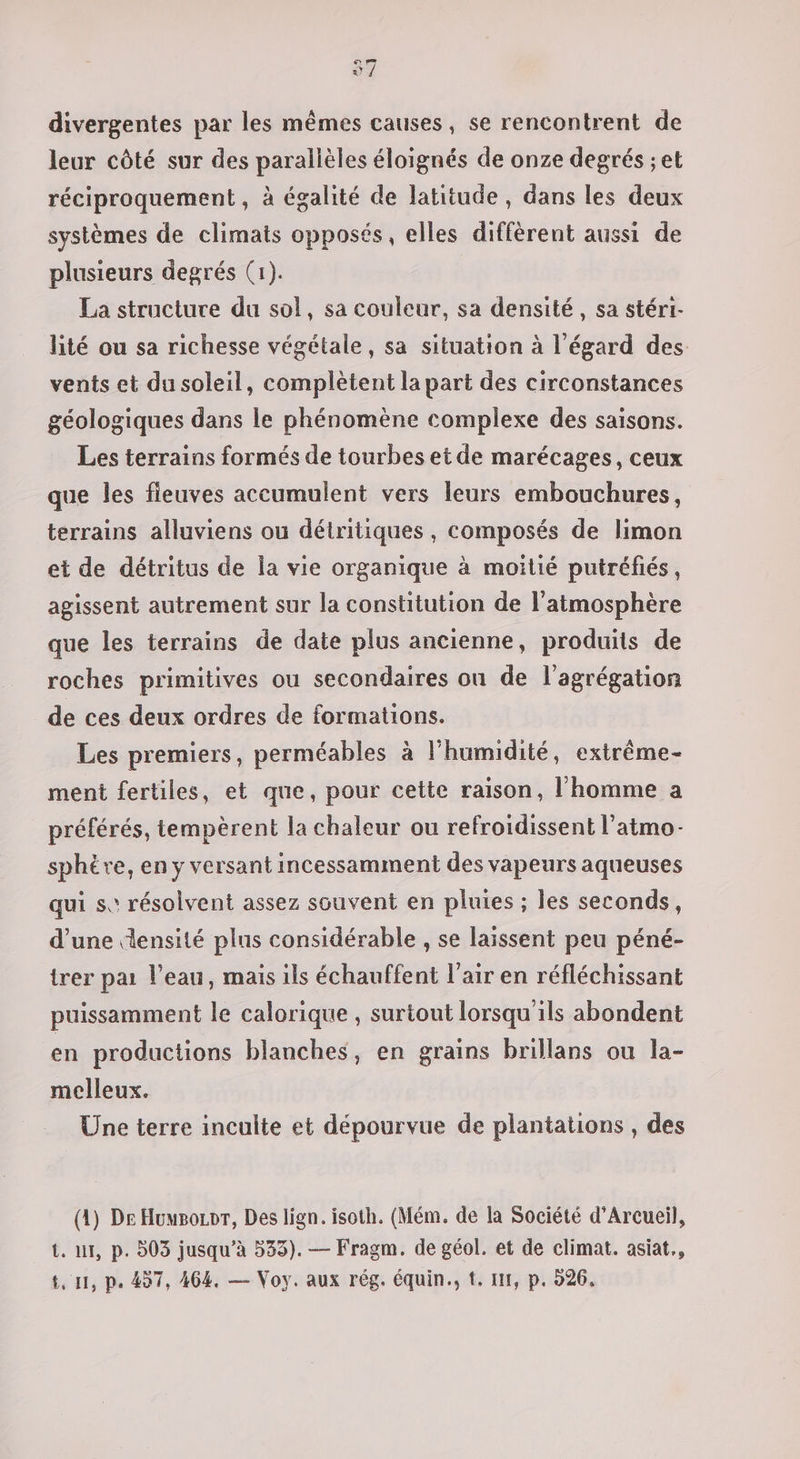 97 divergentes par les mêmes causes, se rencontrent de leur côté sur des parallèles éloignés de onze degrés ; et réciproquement , à égalité de latitude, dans les deux systèmes de climats opposés, elles diffèrent aussi de plusieurs degrés (1). La structure du sol, sa couleur, sa densité, sa stéri- lité ou sa richesse végétale, sa situation à l'égard des vents et du soleil, complètent la part des circonstances géologiques dans le phénomène complexe des saisons. Les terrains formés de tourbes et de marécages, ceux que les fieuves accumulent vers leurs embouchures, terrains alluviens ou détritiques, composés de limon et de détritus de la vie organique à moitié putréfiés, agissent autrement sur la constitution de l'atmosphère que les terrains de date plus ancienne, produits de roches primitives ou secondaires onu de l'agrégation de ces deux ordres de formations. Les premiers, perméables à l’humidité, extrème- ment fertiles, et que, pour cette raison, l'homme a préférés, tempèrent la chaleur ou refroïdissent l’atmo- sphère, en y versant incessamment des vapeurs aqueuses qui se résolvent assez souvent en pluies ; les seconds, d’une ensité plus considérable , se laissent peu péné- trer pai l’eau, mais ils échauffent l'air en réfléchissant puissamment le calorique , surtout lorsqu'ils abondent en productions blanches, en grains brillans ou la- melleux. Une terre inculte et dépourvue de plantations , des (4) De Huwpozor, Des lign. isoth. (Mém. de la Société d’Arcueil, t. 1, p. 503 jusqu’à 533). — Fragm. de géol. et de climat. asiat.,