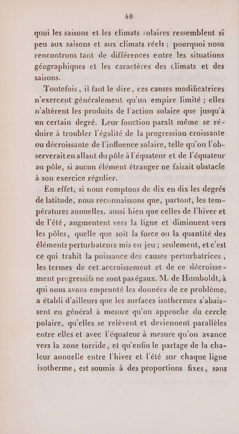 h0 quoi les saisons et les climats solaires ressemblent si peu aux saisons et aux climats réels; pourquoi nous rencontrons tant de différences entre les situations géographiques et les caractères des climats et des saisons. Toutefois , 1l faut le dire, ces causes modificatrices n'exercent généralement qu'un empire limité ; elles n'altèrent les produits de l’action solaire que jusqu’à un certain degré. Leur fonction parait même se ré- duire à troubler l'égalité de la progression croissante ou décroissante de l'influence solaire, telle qu’on l'ob- serverait en allant du pôle à l'équateur et de l'équateur au pôle, si aucun élément étranger ne faisait obstacle à son exercice régulier. En effet, si nous comptons de dix en dix les degrés de latitude, nous reconnaissons que, partout, les tem- pératures annuelles, aussi bien que celles de l'hiver et de l'été, augmentent vers la ligne et diminuent vers les pôles, quelle que soit la force ou la quantité des éléments perturbateurs mis en jeu ; seulement, et c’est ce qui trahit la puissance des causes perturbatrices , les termes de cet accroissement et de ce décroisse- ment progressifs ne sont pas égaux. M. de Humboldt, à qui nous avons emprunté les données de ce problème, a établi d’ailleurs que les surfaces isothermes s’abais- sent en général à mesure qu'on approche du cercle polaire, qu'elles se relèvent et deviennent parallèles entre elles et avec l'équateur à mesure qu'on avance vers la zone torride, et qu'enfin le partage de la cha- leur annuelie entre l'hiver et l'été sur chaque ligne isotherme , est soumis à des proportions fixes, sans