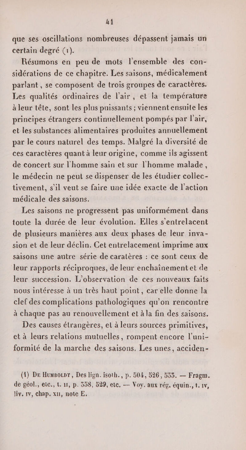 que ses oscillations nombreuses dépassent jamais un certain degré (1). # Résumons en peu de mots l'ensemble des con- sidérations de ce chapitre. Les saisons, médicalement parlant, se composent de trois groupes de caractères. Les qualités ordinaires de l'air, et la température à leur tête, sont les plus puissants ; viennent ensuite les principes étrangers continuellement pompés par l’air, et les substances alimentaires produites annuellement par le cours naturel des temps. Malgré la diversité de ces caractères quant à leur origine, comme ils agissent de concert sur l'homme sain et sur l'homme malade, le médecin ne peut se dispenser de les étudier collec- tivement, s’il veut se faire une idée exacte de l’action médicale des saisons. Les saisons ne progressent pas uniformément dans toute la durée de leur évolution. Elles s’entrelacent de plusieurs manières aux deux phases de leur inva- sion et de leur déclin. Cet entrelacement imprime aux saisons une autre série de caratères : ce sont ceux de leur rapports réciproques, de leur enchaïnementet de leur succession. L'observation de ces nouveaux faits nous intéresse à un très haut point, car elle donne la clef des complications pathologiques qu’on rencontre à chaque pas au renouvellement et à la fin des saisons. Des causes étrangères, el à leurs sources primitives, et à leurs relations mutuelles, rompent encore l’uni- formité de la marche des saisons. Les unes, acciden- (1) De Huwsoupr, Des lign. isoth., p. 504, 526, 533. — Fragm. de géol., eic., 1. 11, p. 358, 529, etc, — Voy. aux rég. équin., t. 1v, Jiv, 1v, chap. xu, note E,