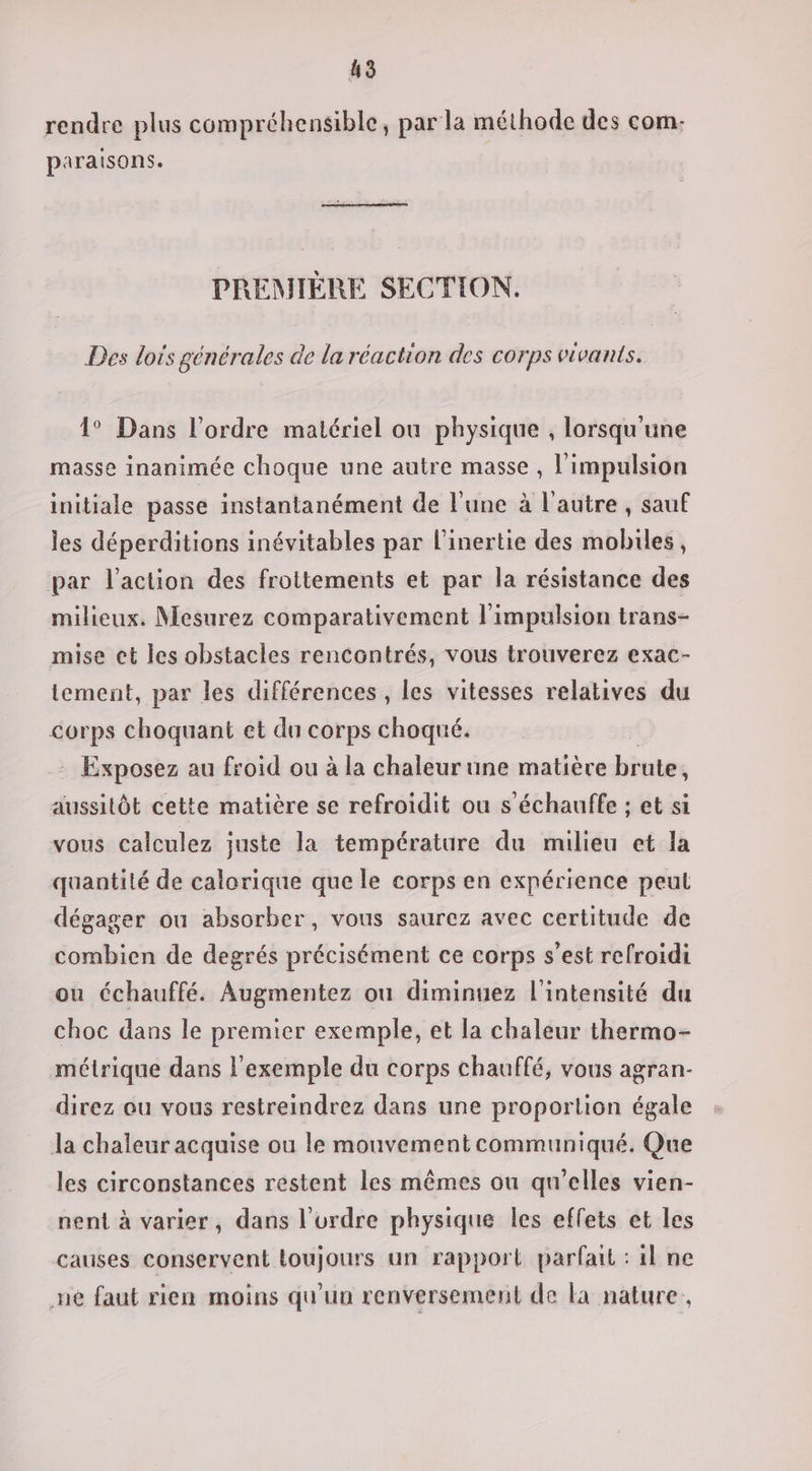 rendre plus compréhensible, par la méthode des com. paraisons. PREMIÈRE SECTION. Des lois générales de la réaction des corps vivants. 1° Dans l’ordre matériel où physique , lorsqu'une masse inanimée choque une autre masse , l'impulsion initiale passe instantanément de l'une à l'autre , sauf les déperditions inévitables par l’inertie des mobiles, par l’action des frottements et par la résistance des milieux. Mesurez comparativement l'impulsion trans- mise et les obstacles rencontrés, vous trouverez exac- tement, par les différences , les vitesses relatives du corps choquant et du corps choqué. : Exposez au froid ou à la chaleur une matière brute, aussitôt cette matière se refroidit ou s’échauffe ; et si vous calculez juste la température du milieu et la quantité de calorique que le corps en expérience peul dégager ou absorber, vous saurez avec certitude de combien de degrés précisément ce corps s’est refroidi ou échauffé. Augmentez ou diminuez l'intensité du choc dans le premier exemple, et la chaleur thermo- métrique dans l'exemple du corps chauffé, vous agran:- direz ou vous restreindrez dans une proportion égale Ja chaleur acquise ou le mouvement communiqué. Que les circonstances restent les mêmes ou qu'elles vien- nent à varier, dans l’ordre physique les effets et les causes conservent toujours un rapport parfait : il ne ne faut rien moins qu'un renversement de la nature,