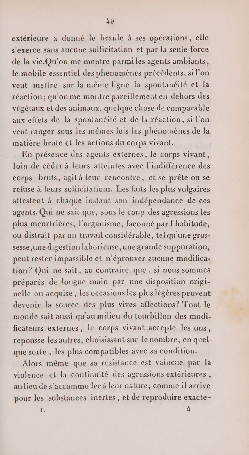 extérieure a donné le branle à ses opérations, elle s'exerce sans aucune sollicitation et par la seule force de la vie.Qu’on me montre parmi les agents ambiants, le mobile essentiel des phénomènes précédents, si l’on veut meltre sur la même ligne la spontanéité et la réaction ; qu'on me montre pareillementen dehors des végétaux et des animaux, quelque chose de comparable aux eflets de la spontanéité et de la réaction, si l'on veut ranger sous les mêmes lois les phénomènes de la matière brute et les actions du corps vivant. En présence des agents externes, le corps vivant, loin de céder à leurs atteintes avec l'indifférence des corps bruts, agit à leur rencontre, et se prête ou se refuse à leurs sollicitations. Les faits les plus vulgaires attestent à chaque instant son indépendance de ces agents. Qui ne sait que, sous le coup des agressions les plus meuririères, l'organisme, façonné par l'habitude, ou distrait par un travail considérable, tel qu'une gros- sesse,une digestion laborieuse,une grande suppuration, peut rester impassible ct n’éprouver aucune modifica- tion? Qui ne sait, au contraire que , si nous sommes préparés de longue main par une disposition origi- nelle ou acquise, les occasions les plus légères peuvent devenir la source des plus vives affections? Tout le monde sait aussi qu'au milieu du tourbillon des modi- ficateurs externes, le corps vivant accepte les uns, repousse les autres, choisissant sur lenombre, en quel- que sorte , les plus compatibles avec sa condition. Alors même que sa résistance est vaincüe par la violence et la continuité des agressions extérieures, au lieu de s’accommoder à leur nalure, comme il arrive pour les substances inertes, et de reproduire exacte- Fi [A