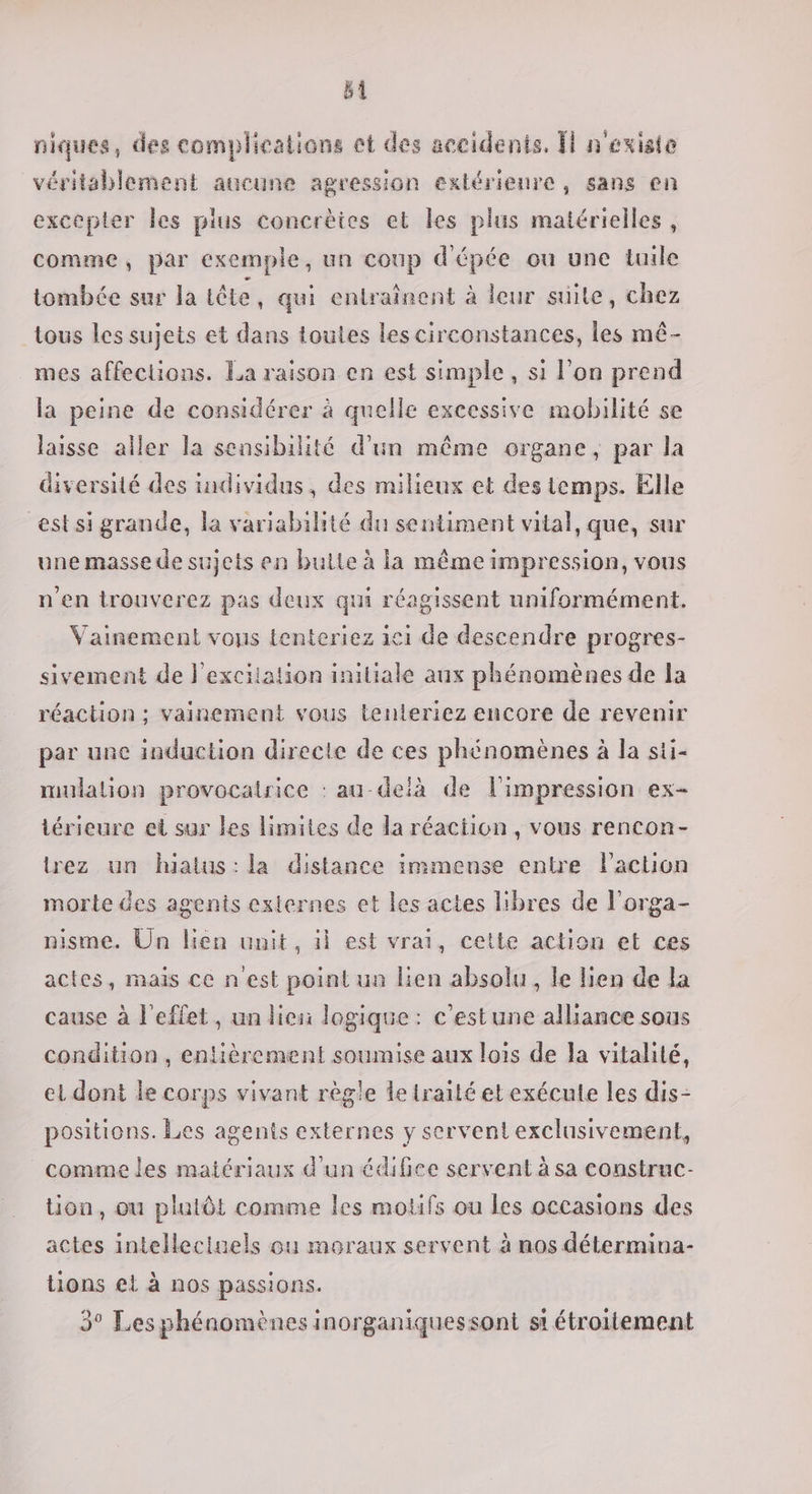 sl niques, des complications et des accidents, n'existe véritsblement aucune agression extérieure, sans en excepter les plus concrèies et les plus matérielles, comme, par exemple, un coup d'épée ou une tuile tombée sur la tête, qui entraînent à leur suite, chez tous les sujets et dans toutes les circonstances, les mé- mes affections. La raison en est simple, si l’on prend la peine de considérer à quelle excessive mobilité se laisse aller la sensibilité d’un même organe, par la diversité des individus, des milieux et des temps. Elle estsi grande, la variabilité du sentiment vital, que, sur une masse de sujets en bulte à ia même impression, vous n'en trouverez pas deux qui réagissent uniformément. Vainement vous tenteriez ici de descendre progres- sivement de l'excitation iniliale aux phénomènes de la réaction; vainement vous tenteriez encore de revenir par une induction directe de ces phénomènes à la sti- mulalion provocairice : au-delà de l'impression ex- térieure et sur les limites de la réaction, vous rencon- rez un hiatus:la distance immense entre l'action morte des agents externes et les actes libres de l’orga- nisme. Un lien unit, il est vrai, cette action et ces actes, mais ce n'est point un lien absolu, le lien de la cause à l'effet, un lien logique : c'estune alliance sous condition , entièrement soumise aux lois de la vitalité, el dont le corps vivant règle le traité etexécule les dis- positions. Les agents externes y servent exclusivement, comme les matériaux d'un édifice servent à sa construc- tion, ou plutôt comme les motifs ou les occasions des actes intellectuels ou moraux servent à nos détermina- tions et à nos passions. 3° Les phénomènes inorganiquessont st étroitement