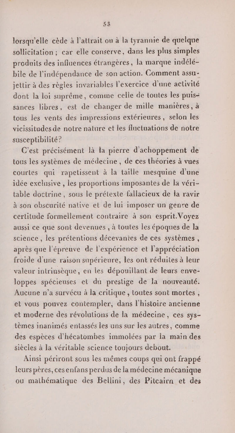 lorsqu'elle cède à l'attrait ou à la tyrannie de quelque sollicitation ; car elle conserve, dans les plus simples produits des influences étrangères, la marque indélé- bile de l'indépendance de son action. Comment assu- jetlir à des règles invariables l’exercice d’une activité dont la loi suprême, comme celle de toutes les puis- sances libres, est de changer de mille manières, à tous les vents des impressions extérieures, selon les vicissitudes de notre nature et les fluctuations de notre susceptibilité ? C'est précisément là la pierre d'achoppement de tous les systèmes de médecine, de ces théories à vues courtes qui rapetissent à la taille mesquine d'une idée exelusive , les proportions imposantes de la véri- table doctrine, sous le prétexte fallacieux de la ravir à son obscurité native et de lui imposer un genre de certitude formellement contraire à son esprit. Voyez aussi ce que sont devenues , à toutes les époques de la science , les prétentions décevanies de ces systèmes, après que l'épreuve de l'expérience et l'appréciation froide d'une raison supérieure, les ont réduites à leur valeur intrinsèque, en les dépouillant de leurs enve- loppes spécieuses et du prestige de la nouveauté. Aucune n’a survécu à la critique , toutes sont mortes, et vous pouvez contempler, dans l'histoire ancienne et moderne des révolutions de la médecine, ces sys- tèmes inanimés entassés les uns sur les autres, comme des espèces d’hécatombes immolées par la main des siècles à la véritable science toujours debout. Aïnsi périront sous les mêmes coups qui ont frappé leurs pères, ces enfans perdus de la médecine mécanique ou mathématique des Bellini, des Pitcairn et des