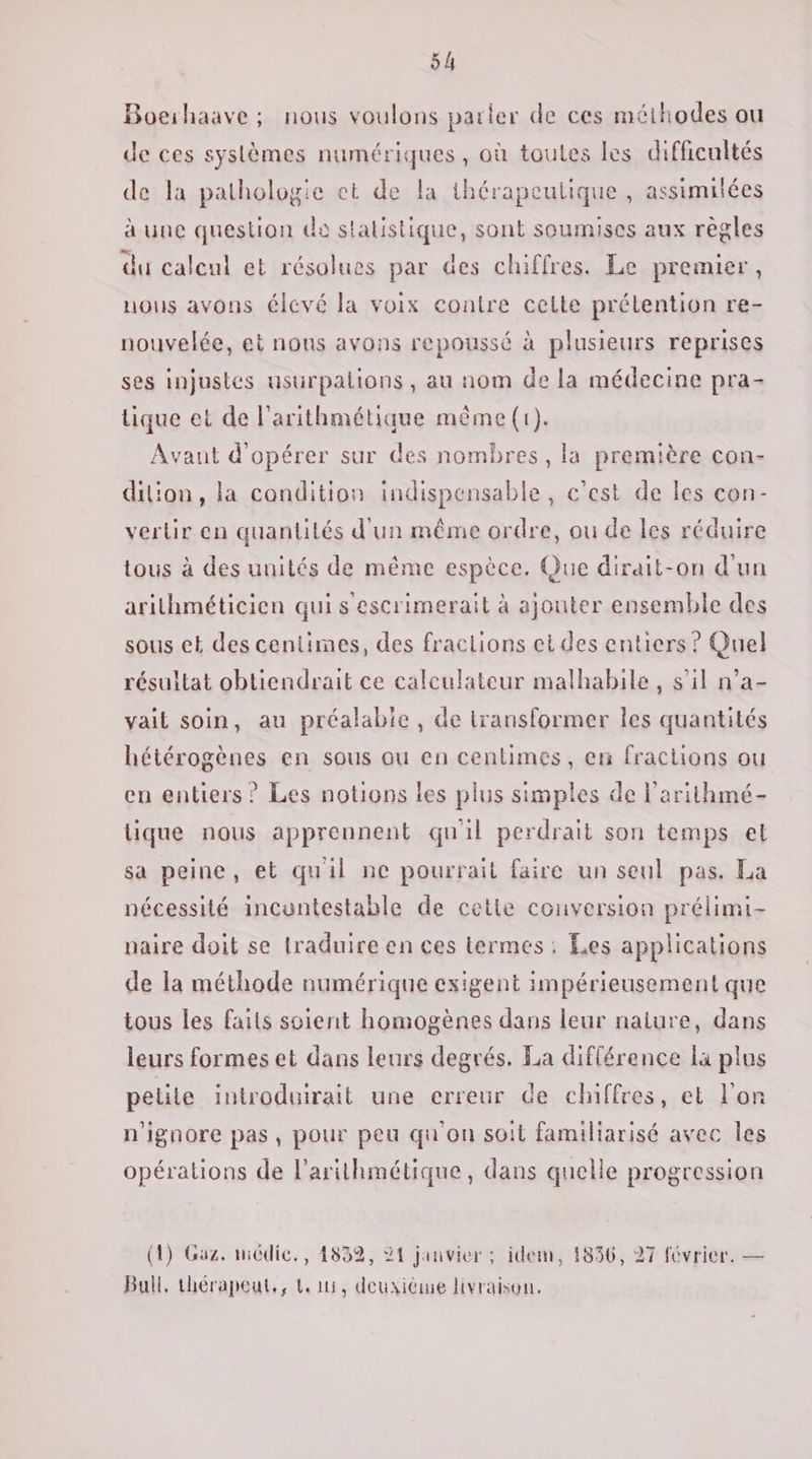 Boeihaave ; nous voulons parler de ces méthodes ou de ces systèmes numériques, où toutes les difficultés de la pathologie et de la thérapeutique , assimilées à une question de statistique, sont soumises aux règles du calcul et résolues par des chiffres. Le premier, nous avons élevé la voix contre celte prélention re- nouvelée, et nous avons repoussé à plusieurs reprises ses injustes usuürpalions , au nom de la médecine pra- tique et de l’arithmétique même (1). Avaut d'opérer sur des nombres, la première con- dilion, la condition indispensable , c'est de les con- vertir en quantilés d'un même ordre, ou de les réduire tous à des unités de même espèce. Que dirait-on d'un arithméticien qui s'escrimerait à ajouter ensemble des sous et des centimes, des fraciions et des entiers ? Quel résultat obtiendrait ce calculateur malhabile, s’il n’a- vait soin, au préalable, de transformer les quantités hétérogènes en sous ou en centimes, en fractions ou en entiers? Les notions les plus simples de l'arithmé- lique nous apprennent quil perdrait son temps el sa peine, et quil ne pourrait faire un seul pas. La nécessité incuntestable de cetie conversion prélimi- paire doit se lraduire en ces termes: Les applications de la méthode numérique exigent impérieusement que tous les faits soient homogènes dans leur naiure, dans leurs formes et dans leurs degrés. La différence la plus petite introduirait une erreur de chiffres, et l'on n'ignore pas, pour peu qu'on soit familiarisé avec les opérations de l'arithmétique, dans quelle progression (1) Gaz. médic,, 1832, 21 janvier ; idem, 1836, 27 février. — Bull, thérapeut,, Li, deuxième livraison.