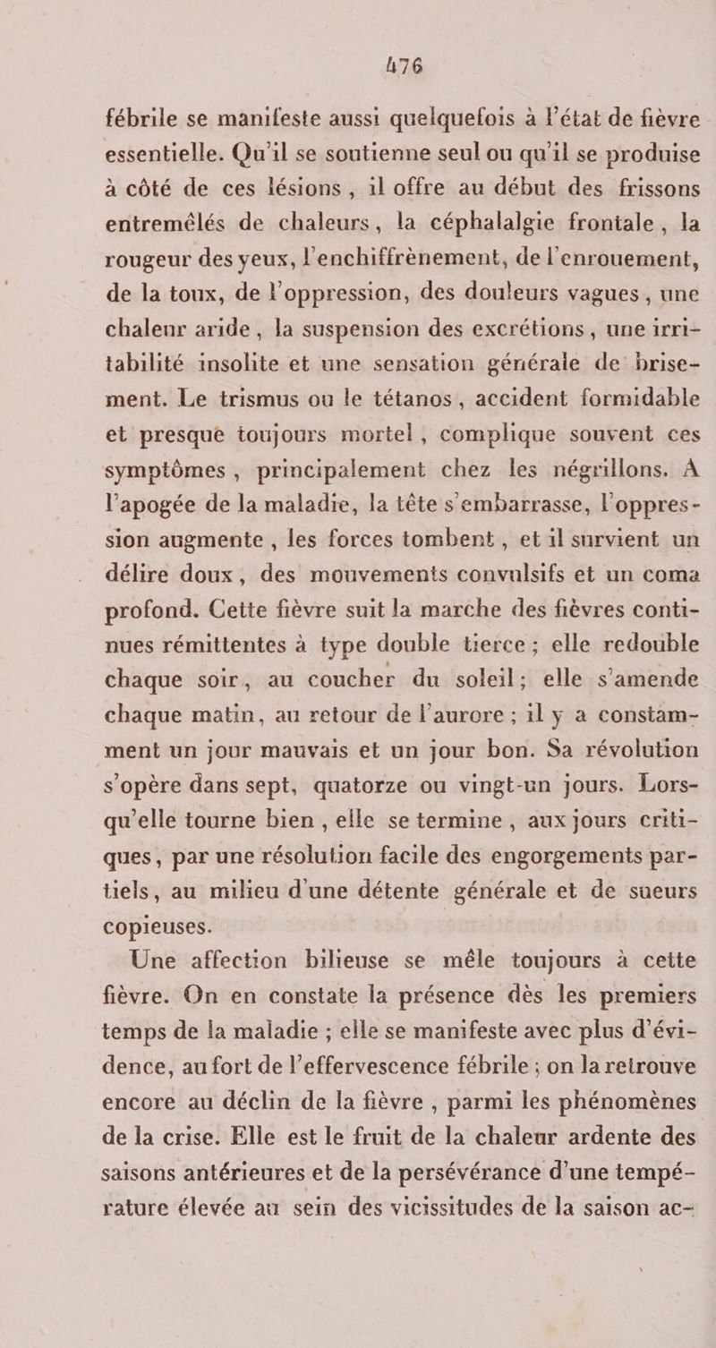 fébrile se manifeste aussi quelquefois à l’état de fièvre essentielle. Qu'il se soutienne seul ou qu'il se produise à côté de ces lésions, il offre au début des frissons entremélés de chaleurs, la céphalalgie frontale, la rougeur des yeux, l'enchiffrènement, de l'enrouement, de la toux, de l'oppression, des douleurs vagues , une chaleur aride , la suspension des excrétions, une 1rri- tabilité insolite et une sensation généraie de brise- ment. Le trismus ou le tétanos, accident formidable et presque toujours mortel, complique souvent ces symptômes, principalement chez les négrillons. À l'apogée de la maladie, la tête s embarrasse, l'oppres- sion augmente , les forces tombent , et il survient un délire doux, des mouvements convulsifs et un coma profond. Cette fièvre suit la marche des fièvres conti- nues rémittentes à type double tierce ; elle redouble chaque soir, au coucher du soleil; elle s’amende chaque matin, au retour de l'aurore ; il y a constam- ment un jour mauvais et un jour bon. Sa révolution s'opère dans sept, quatorze ou vingt-un jours. Lors- qu'elle tourne bien , elle se termine , aux jours criti- ques, par une résolution facile des engorgements par- tels, au milieu d'une détente générale et de sueurs copieuses. | Une affection bilieuse se mêle toujours à cette fièvre. On en constate la présence dès les premiers temps de la maladie ; elle se manifeste avec plus d’évi- dence, au fort de l’effervescence fébrile ; on la retrouve encore au déclin de la fièvre , parmi les phénomènes de la crise. Elle est le fruit de la chaleur ardente des saisons antérieures et de la persévérance d’une tempé- rature élevée au sein des vicissitudes de la saison ac-