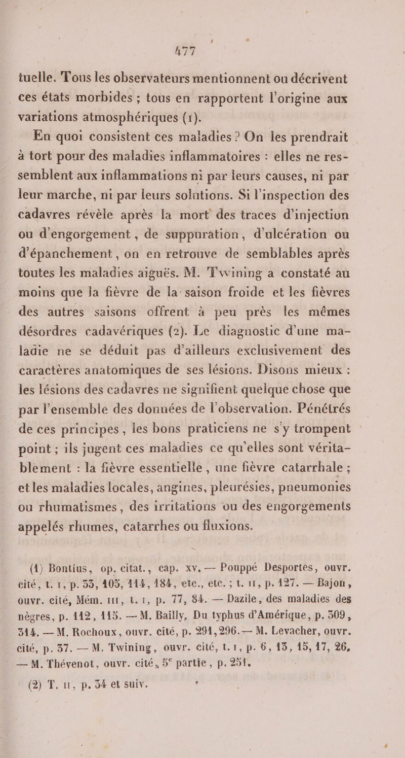 tuelle. Tous les observateurs mentionnent ou décrivent ces états morbides ; tous en rapportent l’origine aux variations atmosphériques (1). En quoi consistent ces maladies ? On les prendrait à tort pour des maladies inflammatoires : elles ne res- semblent aux inflammaiions ni par leurs causes, ni par leur marche, ni par leurs solations. Si l'inspection des cadavres révèle après la mort des traces d'injection ou d'engorgement , de suppuration, d’ulcération ou d’épanchement , on en retrouve de semblables après toutes les maladies aiguës. M. Fwining a constaté au moins que la fièvre de la’ saison froide et les fièvres des autres saisons offrent à peu près les mêmes désordres cadavériques (2). Le diagnostic d'une ma- ladie ne se déduit pas d’ailleurs exclusivement des caractères anatomiques de ses lésions. Disons mieux : les lésions des cadavres ne signifient quelque chose que par l’ensemble des données de l'observation. Pénétrés de ces principes, les bons praticiens ne s'y trompent point ; ils jugent ces maladies ce qu'elles sont vérita- blement : la fièvre essentielle , une fièvre catarrhale ; et les maladies locales, angines, pleurésies, pneumonies ou rhumatismes, des irritations ou des engorgements appelés rhumes, catarrhes ou fluxions. (4) Bontius, op. citat., cap. xv. — Pouppé Desportes, ouvr. eité, t. 1, D. 99, 105, 414,184, etc, etc. ; t. 11, p. 127. — Bajon, ouvr. cité, Mém. nt, tr, p. 77, 84. — Dazile, des maladies des nègres, p. 142, 415. — M. Bailly, Du typhus d'Amérique, p. 509, 344. — M. Rochoux, ouvr. cité, p. 291,296. M. Levacher, ouvr. cité, p. 37. — M, Twining, ouvr. cité, t.1, p. 6, 13, 15, 17, 26, — M. Thévenot, ouvr. cité, 5° partie, p. 291, (2) T, 1, p, 54 et Suiv. '