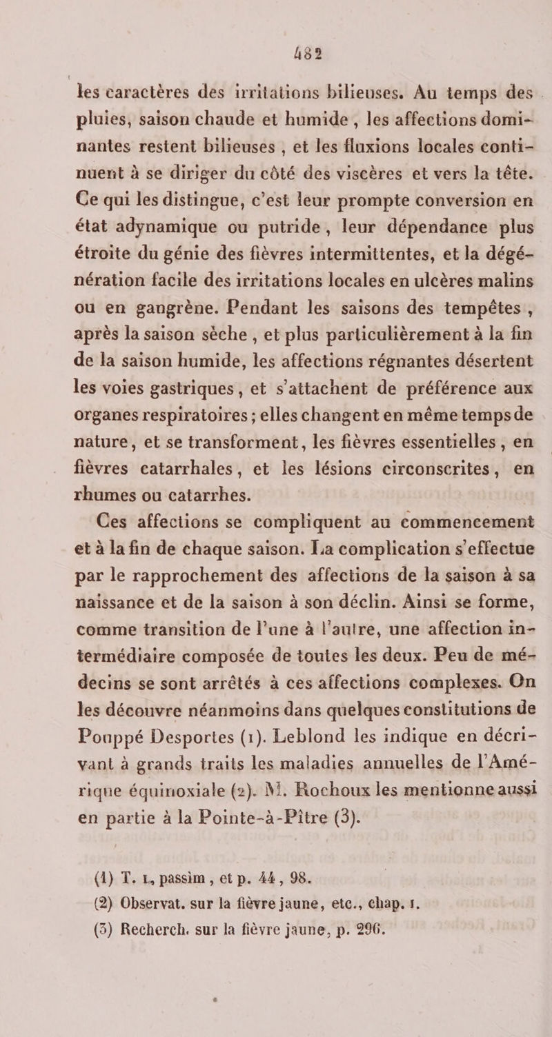 les caractères des irritations bilieuses. Au temps des. pluies, saison chaude et humide , les affections domi- nantes restent bilhieuses , et les fluxions locales conti- nuent à se diriger du côté des viscères et vers la tête. Ce qui les distingue, c’est leur prompte conversion en état adynamique ou putride, leur dépendance plus étroite du génie des fièvres intermittentes, et la dégé- nération facile des irritations locales en ulcères malins ou en gangrène. Pendant les saisons des tempêtes, après la saison sèche , et plus particulièrement à la fin de la saison humide, les affections régnantes désertent les voies gastriques , et s’attachent de préférence aux organes respiratoires ; elles changent en même temps de nature, et se transforment, les fièvres essentielles, en fièvres catarrhales, et les lésions circonscrites, en rhumes ou catarrhes. Ces affections se compliquent au commencement et à la fin de chaque saison. La complication s'effectue par le rapprochement des affections de la saison à sa naissance et de la saison à son déclin. Ainsi se forme, comme transition de l’une à l’autre, une affection in- termédiaire composée de toutes les deux. Peu de mé- decins se sont arrêtés à ces affections complexes. On les découvre néanmoins dans quelques constitutions de Pouppé Desportes (1). Leblond les indique en décri- vant à grands traits les maladies annuelles de l’Amé- rique équinoxiale (2). M. Rochoux les mentionne aussi en partie à la Pointe-à-Pître (3). (1) T. 1, passim , et p. 44, 98. (2) Observat. sur la fièvre jaune, etc., chap. 1.