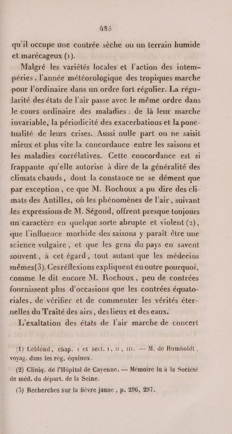 quil occupe üne contrée sèche ou un terrain humide et marécageux (1). | Malgré les variétés locales et l'action des intem- péries , l’année météorologique des tropiques marche pour l’ordinaire dans un ordre fort régulier. La régu- larité des états de l'air passe avec le même ordre dans le cours ordinaire des maladies : de là leur marche invariable, la périodicité des exacerbations et la ponc- tualité de leurs crises. Aussi nulle part on ne saisit mieux et plus vite la concordance entre les saisons et les maladies corrélatives. Cette concordance est si frappante qu’elle autorise à dire de la généralité des climats chauds, dont la constance ne se dément que par exception , ce que M. Rochoux a pu dire des cli- mats des Antilles, où les phénomènes de l'air , suivant les expressions de M. Ségond, offrent presque toujours “un caractère en quelque sorte abrupte et violent (2), que l'influence morbide des saisons y paraît être une science vulgaire , et que les gens du pays en savent souvent, à cet égard, tout autant que les médecins mêmes(3). Cesréflexions expliquent en outre pourquoi, comme le dit encore M. Rochoux, peu de contrées fournissent plus d'occasions que les contrées équato- riales, de vérifier et de commenter les vérités éter- nelles du Traité des airs, des lieux et des eaux. L’exaltation des états de l'air marche de concert (4) Leblond, chap. 1 et sect. 1,11, 11. — M. de Humboldt, voyag. dans les rég, équinox. (2) Cliniq. de l'Hôpital de Cayenne. — Mémoire lu à la Société de méd. du départ. de la Seine.