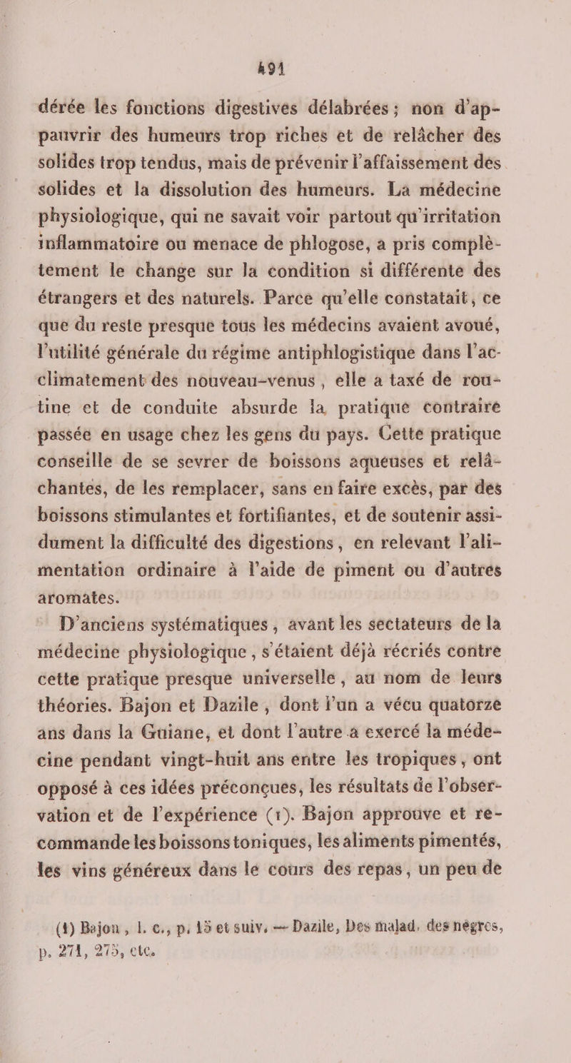 91 dérée les fonctions digestives délabrées ; non d’ap- pauvrir des humeurs trop riches et de relâcher des solides trop tendus, mais de prévenir l’affaissement des solides et la dissolution des humeurs. La médecine physiologique, qui ne savait voir partout qu'irritation inflammatoire où menace de phlogose, a pris complè- tement le change sur la condition si différente des étrangers et des naturels. Parce qu’elle constatait, ce que du reste presque tous les médecins avaient avoué, l'utilité générale du régime antiphlogistique dans l’ac- climatement des nouveau-venus , elle a taxé de rou- tine et de conduite absurde la pratiqué contraire passée en usage chez les gens du pays. Getté pratique conseille de se sevrer de boissons aqueuses et relà- chantes, de les remplacer, sans en faire excès, par des boissons stimulantes et fortifiantes, et de soutenir assi- dument la difficulté des digestions, en relevant l’ali- mentation ordinaire à l’aide de piment ou d’autres aromates. D’anciens systématiques , avant les sectateurs de la médecine physiologique , s'étaient déjà récriés contre cette pratique presque universelle, au nom de leurs théories. Bajon et Dazile , dont l’un a vécu quatorze ans dans la Guüiane, et dont l’autre à exercé la méde- cine pendant vingt-huit ans entre les tropiques, ont opposé à ces idées préconçues, les résultats de l'obser- vation et de l’expérience (1). Bajon approuve et re- commande les boissons toniques, les aliments pimentés, les vins généreux dans lé cours des repas, un peu de (4) Bajon , L e., p, 15 et suiv, — Dazile, Des malad. des nègres, p. 271, 275, ete