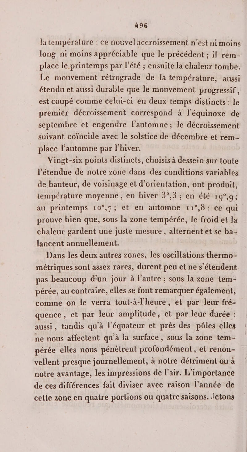 la tempéralure : ce nouvel accroissement n’est ni moins long ni moins appréciable que le précédent ; il rem- place le printemps par l'été ; ensuite la chaleur tombe. Le mouvement rétrograde de la température, aussi étendu et aussi durable que le mouvement progressif, est coupé comme celui-ci en deux temps distincts : le premier décroissement correspond à l’équinoxe de septembre et engendre l'automne; le décroissement suivant coïncide avec le solstice de décembre et rem- place l'automne par l'hiver. Vingt-six points distincts, choisis à dessein sur toute l'étendue de notre zone dans des conditions variables de hauteur, de voisinage et d'orientation, ont produit, température moyenne, en hiver 5°,5 ; en été 19°,9; au printemps 10°,7; et en automne 11°,8: ce qui prouve bien que, sous la zone tempérée, le froid et la chaleur gardent une juste mesure , alternent et se ba- lancent annuellement. Dans les deux autres zones, les oscillations thermo- métriques sont assez rares, durent peu et ne s'étendent pas beaucoup d'un jour à l’autre ; sous la zone tem- pérée, au contraire, elles se font remarquer également, comme on le verra tout-à-l'heure, et par leur fré- quence et par leur amplitude, et par leur durée : aussi , tandis qu'à FRE et près des pôles elles ne nous affectent qu'à la surface, sous la zone tem- pérée elles nous pénètrent profondément, et renou- vellent presque journellement, à notre détriment ou à notre avantage, les impressions de l’air. L'importance de ces différences fait diviser avec raison l’année de cette zone en quatre portions ou quatre saisons. Jetons