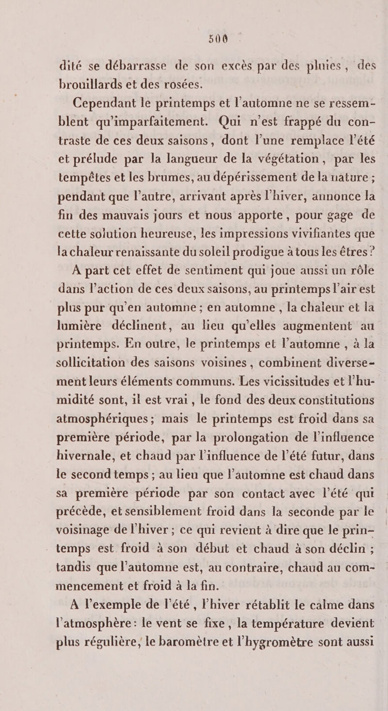 dité se débarrasse de son excès par des pluies, des brouillards et des rosées. Cependant le printemps et l'automne ne se ressem- blent qu'imparfaitement. Qui n'est frappé du con- traste de ces deux saisons, dont l’une remplace l’été et prélude par la langueur de la végétation, par les tempêtes et les brumes, au dépérissement de la nature ; pendant que l’autre, arrivant après l'hiver, annonce la fin des mauvais jours et nous apporte, pour gage de cette solution heureuse, les impressions vivifiantes que la chaleur renaissante du soleil prodigue à tous les êtres ? À part cet effet de sentiment qui joue aussi un rôle dans l’action de ces deux saisons, au printemps l’air est plus pur qu'en automne ; en automne , la chaieur et la lumière déclinent, au lieu qu'elles augmentent au printemps. En outre, le printemps et l’automne , à la sollicitation des saisons voisines , combinent diverse- ment leurs éléments communs. Les vicissitudes et lhu- midité sont, 1l est vrai, le fond des deux constitutions atmosphériques; mais le printemps est froid dans sa première période, par la prolongation de l’influence hivernale, et chaud par l'influence de l’été futur, dans le second temps ; au lieu que l'automne est chaud dans sa première période par son contact avec l’été qui précède, et sensiblement froid dans la seconde par le voisinage de l'hiver ; ce qui revient à dire que le prin- temps est froid à son début et chaud à son déclin ; tandis que l'automne est, au contraire, chaud au com- mencement et froid à la fin. À l’exemple de l'été, l'hiver rétablit le calme dans l'atmosphère: le vent se fixe , la température devient plus régulière, le baromètre et l’hygromètre sont aussi