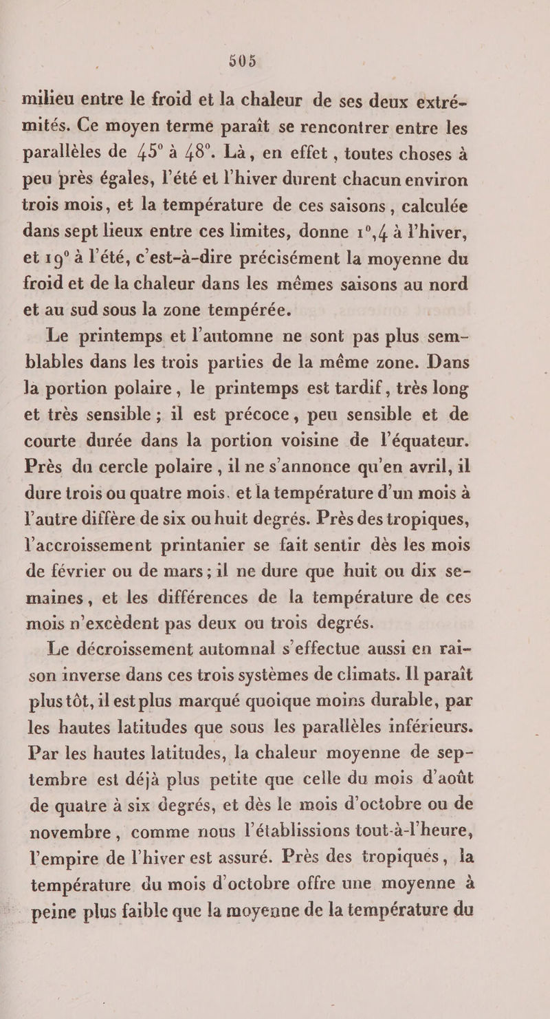 905 miheu entre le froid et la chaleur de ses deux extré- mités. Ce moyen terme paraît se rencontrer entre les parallèles de 45° à 48°. Là, en effet , toutes choses à peu près égales, l’été et l'hiver durent chacun environ trois mois, et la température de ces saisons , calculée dans sept lieux entre ces limites, donne 1°,4 à l'hiver, et 19° à l'été, c'est-à-dire précisément la moyenne du froid et de la chaleur dans les mêmes saisons au nord et au sud sous la zone tempérée. | Le printemps et l'automne ne sont pas plus sem- blables dans les trois parties de la même zone. Dans la portion polaire, le printemps est tardif , très long et très sensible ; il est précoce, peu sensible et de courte durée dans la portion voisine de l'équateur. Près du cercle polaire , il ne s'annonce qu'en avril, il dure trois ou quatre mois. et la température d’un mois à l’autre diffère de six ou huit degrés. Près des tropiques, l'accroissement printanier se fait sentir dès les mois de février ou de mars ; al ne dure que huit ou dix se- maines, et les différences de la température de ces mois n’excèdent pas deux ou trois degrés. Le décroissement automnal s'effectue aussi en rai- son inverse dans ces trois systèmes de climats. IL paraît plus tôt, ilest plus marqué quoique moins durable, par les hautes latitudes que sous les parallèles inférieurs. Par les hautes latitudes, la chaleur moyenne de sep- tembre est déjà plus petite que celle du mois d'août de quatre à six degrés, et dès le mois d'octobre ou de novembre, comme nous l’établissions tout-à-l'heure, l'empire de l'hiver est assuré. Près des tropiques, la température du mois d'octobre offre une moyenne à - peine plus faible que la moyenne de la température du