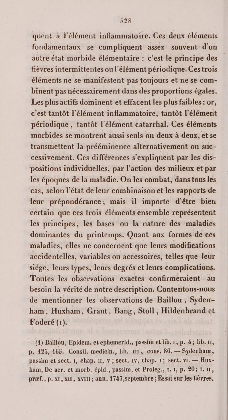 quent à l’élément inflammatoire. Ces deux éléments fondamentaux se compliquent assez souvent d’un autre état morbide élémentaire : c’est le principe des fièvres intermittentes ou l’élément périodique. Ces trois éléments ne se manifestent pas toujours et ne se com- binent pas nécessairement dans des proportions égales. Les plus actifs dominent et effacent les plus faibles ; or, c’est tantôt l'élément inflammatoire, tantôt l'élément périodique , tantôt l'élément catarrhal. Ces éléments morbides se montrent aussi seuls ou deux à deux, et se transmettent la prééminence alternativement ou suc- cessivement. Ces différences s'expliquent par les dis- positions individuelles, par l’action des milieux et par les époques de la maladie. On les combat, dans tous les cas, selon l’état de leur combinaison et les rapports de leur prépondérance; mais il importe d'être bien certain que ces trois éléments ensemble représentent les principes, les bases ou la nature des maladies dominantes du printemps. Quant aux formes de ces maladies, elles ne concernent que leurs modifications accidentelles, variables ou accessoires, telles que leur siége, leurs types, leurs degrés et leurs complications. Toutes les observations exactes confirmeraient au besoin la vérité de notre description. Contentons-nous de mentionner les observations de Baiïllou , Syden- ham, Huxham, Grant, Bang, Stoll, Hildenbrand et Foderé (1). (4) Baillou, Epidem. et ephemerid., passim et lib. 1, p. 4; lib. 11, p. 425, 165. Consil. medicin., lib. 111, cons. 86. — Sydenham, passim et sect. 1, chap. 11, v ; sect. 1v, Chap. 1; sect. vi. — Hux- ham, De aer. et morb. épid., passim, et Proleg., t. 1, p. 20; tr, præf., p.x1, x, XVI ; ann, 1747,septembre ; Essai sur les fièvres.