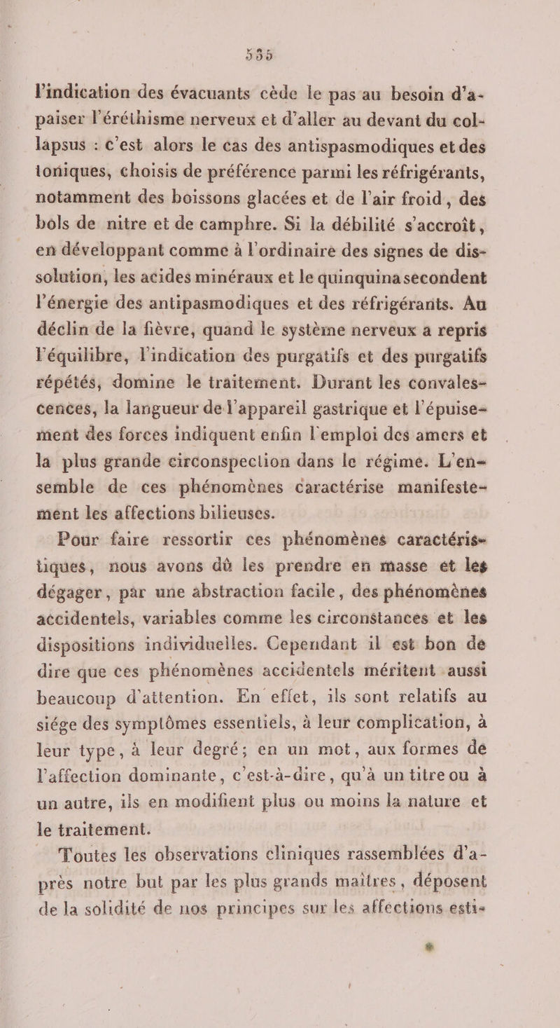 399 l'indication des évacuants cède le pas au besoin d’a- paiser l'éréthisme nerveux et d’aller au devant du col- lapsus : C'est alors le cas des antispasmodiques et des toniques, choisis de préférence parmi les réfrigérants, notamment des boissons glacées et de l’air froid, des bols de nitre et de camphre. Si la débilité s'accroît, en développant comme à l'ordinaire des signes de dis- solution, les acides minéraux et le quinquina secondent l'énergie des antipasmodiques et des réfrigéranits. Au déclin de la fièvre, quand le systèine nerveux a repris l'équilibre, l'indication des purgatifs et des purgatifs répétés, domine le traitement, Durant les convales- cences, la langueur de l'appareil gastrique et l'épuise- ment des forces indiquent enfin l'emploi des amers et la plus grande circonspection dans le régime. L'en- semble de ces phénomènes caractérise manifeste- ment les affections bilieuses. Pour faire ressortir ces phénomènes caractéris- tiques, nous avons dù les prendre en masse ét les dégager, par une abstraction facile, des phénomènes accidentels, variables comme les circonstances et les dispositions individuelles. Cependant il est bon de dire que ces phénomènes accidentels méritent aussi beaucoup d'attention. En eflet, ils sont relatifs au siége des symplômes essentiels, à leur complication, à leur type, à leur degré; en un mot, aux formes dé l'affection dominante, c’est-à-dire, qu'à un titre ou à un autre, ils en modifient plus ou moins la nature et le traitement. = Toutes les observations cliniques rassemblées d’a- près notre but par les plus grands maîtres, déposent de la solidité de nos principes sur les affections esti- Le