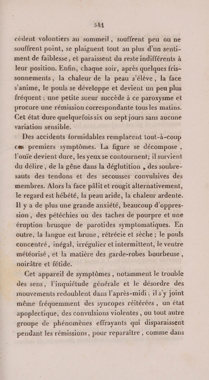 54 cèdent volontiers au sommeil, souffrent peu ou ne souffrent point, se plaignent tout au plus d’un senti- ment de faiblesse , et paraissent du reste indifférents à leur position. Enfin, chaque soir, après quelques fris- sonnements, la chaleur de la peau s'élève, la face s'anime, le pouls se développe et devient un peu plus fréquent ; une petite sueur succède à ce paroxysme et procure une rémission correspondante tous les matins. Cet état dure quelquefois six ou sept jours sans aucune variation sensible. | Des accidents formidables remplacent tout-à-coup ces premiers symptômes. La figure se décompose , l’ouïe devient dure, les yeux se contournent; il survient du délire , de la gêne dans la déglutition , des soubre- sauts des tendons et des secousses convulsives des membres. Alors la face pâlit et rougit alternativement, le regard est hébété, la peau aride, la chaleur ardente. Il y a de plus une grande anxiété, beaucoup d'oppres- sion, des pétéchies ou des taches de pourpre et une éruption brusque de parotides symptomatiques. En outre, la langue est brune, rétrécie et sèche ; le pouls concentré, inégal, irrégulier et intermittent, le ventre météorisé , et la matière des garde-robes bourbeuse , noirâtre et fétide. Cet appareil de symptômes , notamment le trouble des sens, l'inquiétude générale et le désordre des mouvements redoublent dans l’après-midi ; il s’y joint même fréquemment des syncopes réitérées, un état apoplectique, des convalsions violentes , ou tout autre groupe de phénomènes effrayants qui disparaissent ‘ pendant les rémissions, pour reparaître , comme dans