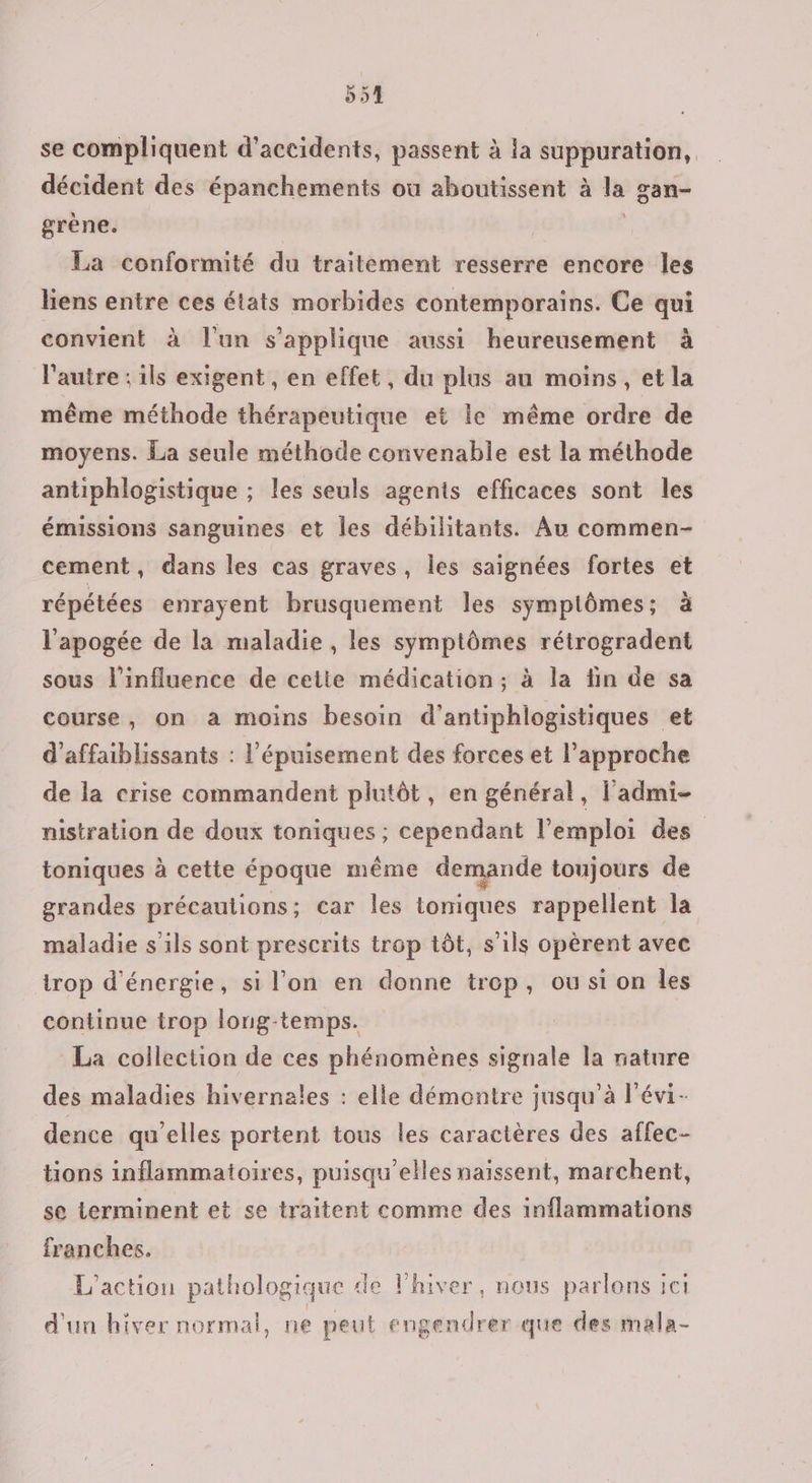 se compliquent d'accidents, passent à la suppuration, décident des épanchements où aboutissent à la gan- grène. | La conformité du traitement resserre encore les liens entre ces états morbides contemporains. Ce qui convient à l'un s'applique aussi heureusement à l'autre : ils exigent, en effet, du plus au moins, et la même méthode thérapeutique et le même ordre de moyens. La seule méthode convenable est la méthode antiphlogistique ; les seuls agents efficaces sont les émissions sanguines et les débilitants. Au commen- cement, dans les cas graves, les saignées fortes et répétées enrayent brusquement les symplômes; à l'apogée de la maladie , les symptômes rétrogradent sous l'influence de cette médication ; à la fin de sa course, on a moins besoin d’antiphlogistiques et d’affaiblissants : l'épuisement des forces et l’approche de la crise commandent plutôt, en général, l'admi- nistration de doux toniques ; cependant l'emploi des toniques à cette époque même demande toujours de grandes précautions; car les toniques rappellent la maladie s'ils sont prescrits trop tôt, s'ils opèrent avec trop d'énergie, si l'on en donne trop, ou si on les continue trop lonug-temps. La collection de ces phénomènes signale la nature des maladies hivernales : elle démontre jusqu’à l'évi- dence qu’elles portent tous les caractères des affec- tions inflammatoires, puisqu'elles naissent, marchent, se terminent et se traitent comme des inflammations franches. L'action pathologique de l'hiver, nous parlons ici d'un hiver normal, ne peut engendrer que des mala-