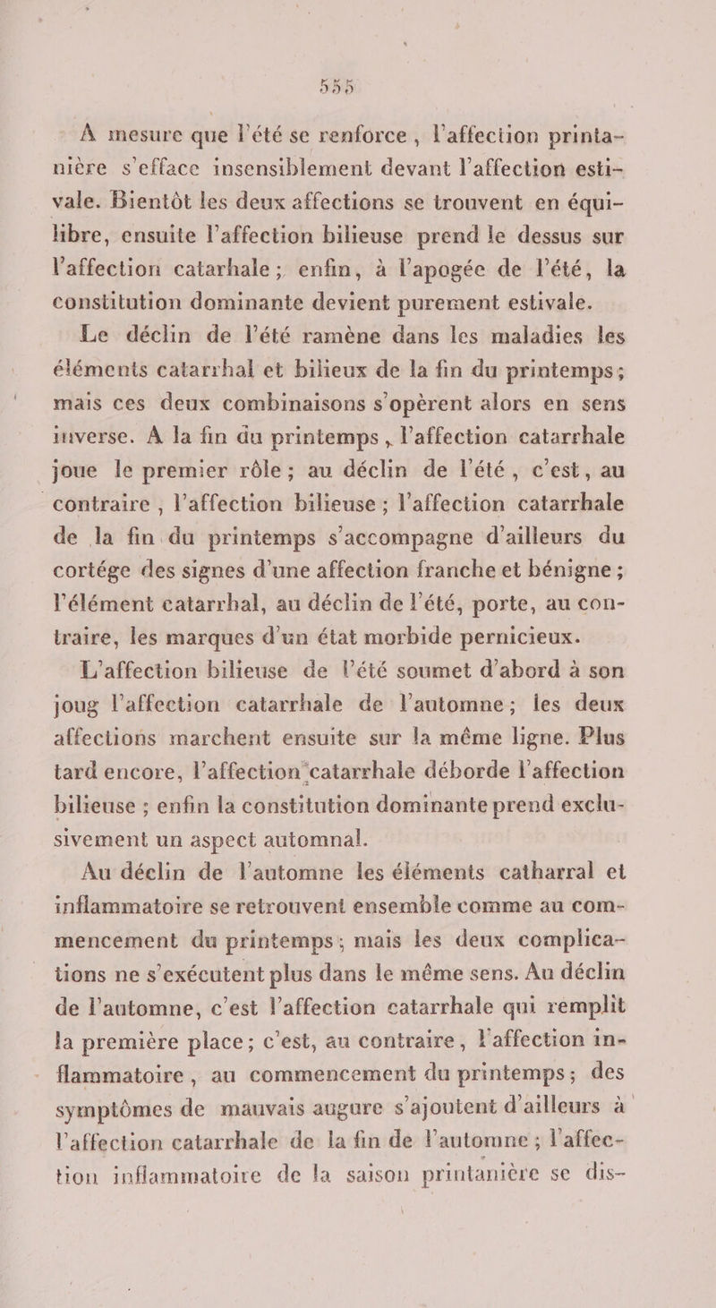 55% À mesure que l'été se renforce , l'affection printa- uière s'efface insensiblement devant l'affection esti- vale. Bientôt les deux affections se trouvent en équi- hbre, ensuite l’affection bilieuse prend le dessus sur l'affection catarhale ; enfin, à l'apogée de lété, la constitution dominante devient purement estivale. Le déclin de l’été ramène dans les maladies les éléments catarrhal et bilieux de la fin du printemps; mais ces deux combinaisons s’opèrent alors en sens mverse. À la fin du printemps , l'affection catarrhale joue le premier rôle; au déclin de l'été, c’est, au contraire , l'affection bilieuse ; l'affection catarrhale de la fin du printemps s'accompagne d’ailleurs du cortége des signes d’une affection franche et bénigne ; l'élément catarrhal, au déclin de l'été, porte, au con- traire, les marques d’un état morbide pernicieux. L’affection bilieuse de lété soumet d’abord à son joug l’affection catarrhale de lautomne; les deux affections marchent ensuite sur la même ligne. Plus tard encore, l'affection catarrhale déborde l'affection bilieuse ; enfin la constitution dominante prend exclu- sivement un aspect automnal. Au déclin de l'automne les éléments catharral et inflammatoire se retrouvent ensemble comme au com- mencement du printemps; mais les deux cemplica- tions ne s’exécutent plus dans le même sens. Au déclin de l'automne, c’est l'affection catarrhale qui remplit la première place; c’est, au contraire, l'affection in flammatoire, au commencement du printemps; des symptômes de mauvais augure s'ajoutent d'ailleurs à l'affection catarrhale de la fin de l'automne ; l’affec- tion inflammatoire de la saison printanière se dis- \