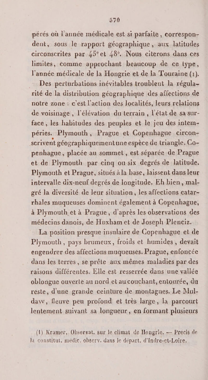 pérés où l'année médicale est si parfaite, correspon- dent, sous le rapport géographique, aux latitudes circonscrites par 4°et 48. Nous citerons dans ces limites, comme approchant beaucoup de ce type, l’année médicale de la Hongrie et de la Touraine (1). Des perturbations inévitables troublent la régula- rité de la distribution géographique des affections de notre zone : c’est l’action des localités, leurs relations de voisinage , l'élévation du terrain , l'état de sa sur- face , les habitudes des peuples et le jeu des intem- péries. Plymouth, Prague et Copenhague circon- serivent géographiquementune espèce de triangle. Co- penhague, placée au sommet , est séparée de Prague et de Plymouth par cinq ou six degrés de latitude. Plymouth et Prague, situés à la base, laissent dans leur intervalle dix-neuf degrés de longitude. Eh bien, mal- gré la diversité de leur situation, les affections catar- rhales muqueuses dominent également à Copenhague, à Plymouth et à Prague, d'après les observations des médecins danois, de Huxham et de Joseph Plenciz. La position presque insulaire de Copenhague et de Plymouth, pays brumeux, froids et humides , devait engendrer des affections muqueuses. Prague, enfoncée dans les terres, se prête aux mêmes maladies par des raisons différentes. Elle est resserrée dans une vallée oblongue ouverte au nord et au couchant, entourée, du reste, d’une grande ceinture de montagnes. Le Mul- daw, fleuve peu profond et très large, la parcourt lentement suivant sa longueur, en formant plusieurs (4) Kramer,. Observat, sur le climat de Hongrie. — Précis de la constitut, médic, observ. dans le départ, d’Indre-et-Loire.