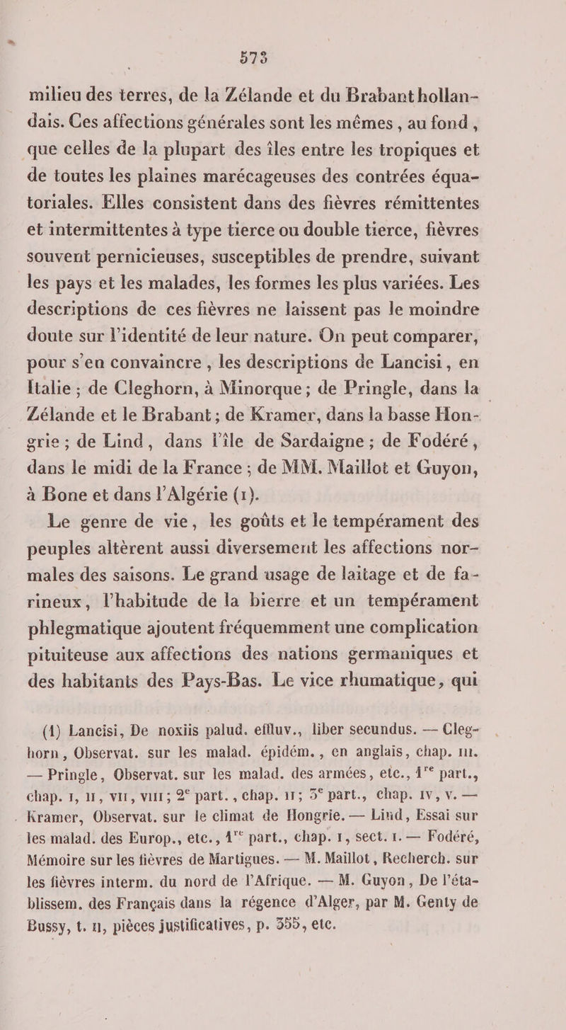 D73 milieu des terres, de la Zélande et du Brabant hollan- dais. Ces affections générales sont les mêmes , au fond , que celles de la plupart des îles entre les tropiques et de toutes les plaines marécageuses des contrées équa- toriales. Elles consistent dans des fièvres rémittentes et intermittentes à type tierce ou double tierce, fièvres souvent pernicieuses, susceptibles de prendre, suivant les pays et les malades, les formes les plus variées. Les descriptions de ces fièvres ne laissent pas le moindre doute sur l’identité de leur nature. On peut comparer, pour s’ea convaincre , les descriptions de Lancisi, en ltalie ; de Cleghorn, à Minorque ; de Pringle, dans la” Zélande et le Brabant ; de Kramer, dans la basse Hon- grie ; de Lind, dans l'ile de Sardaigne ; de Fodéré, dans le midi de la France ; de MM. Maillot et Guyon, à Bone et dans l'Algérie (1). Le genre de vie, les goûts et le tempérament des peuples altèrent aussi diversemenit les affections nor- males des saisons. Le grand usage de laïtage et de fa- rineux , l'habitude de la bierre et un tempérament phlegmatique ajoutent fréquemment une complication pituiteuse aux affections des nations germaniques et des habitanis des Pays-Bas. Le vice rhumatique, qui (4) Lancisi, De noxiis palud. effluv., liber secundus. — Cleg- horn, Observat. sur les malad. épidém., en anglais, chap. nr. — Pringle, Observat. sur les malad. des armées, ete., 4 part., chap. 1, 1, var, var; 2° part., Chap. 11; 5° part., chap. 1v, v. — . Kramer, Observat. sur le climat de Hongrie. — Lind, Essai sur les malad. des Europ., etc., 4° part., Chap. 1, sect. 1. — Fodéré, Mémoire sur les fièvres de Martigues. — M. Maillot, Recherch. sur les fièvres interm. du nord de l'Afrique. — M. Guyon, De l’éta- blissem. des Français dans la régence d’Alger, par M. Genty de