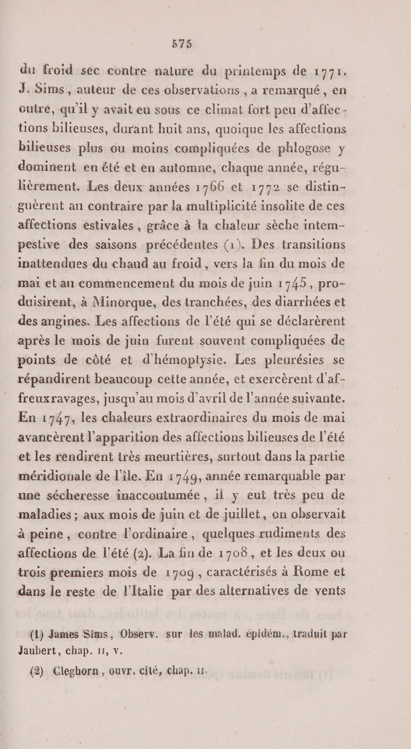 du froïd sec contre nature du printemps de 1771. J. Sims, auteur de ces observations , a remarqué, en outre, qu'il y avait eu sous ce climat fort peu d’affec - tions bilieuses, durant huit ans, quoique les affections bilieuses plus ou moins compliquées de phlogose y dominent en été et en automne, chaque année, régu- lièrement. Les deux années 1766 et 1752 se distin- . guèrent au contraire par la multiplicité insolite de ces affections estivales , grâce à la chaleur sèche intem- pestive des saisons précédentes (1). Des transitions inattendues du chaud au froid, vers la fin du mois de mai et an commencement du mois de juin 1745, pro- duisirent, à Minorque, des tranchées, des diarrhées et des angines. Les affections de l'été qui se déclarèrent après le mois de juin furent souvent compliquées de points de côté et d'hémoptysie. Les pleurésies se répandirent beaucoup cette année, et exercèrent d’af- freuxravages, jusqu'au mois d'avril de l'année suivante. En 1747, les chaleurs extraordinaires du mois de mai avancèrent l'apparition des affections bilieuses de l'été et les rendirent très meurtières, surtout dans la partie méridionale de l’île. En 1749, année remarquable par une sécheresse inaccoutumée , ii y eut très peu de maladies ; aux mois de juin et de juillet, on observait à peine, centre l'ordinaire, quelques rudiments des affections de l'été (2). La fin de 1708, et les deux ou trois premiers mois de 1709, caractérisés à Rome et dans le reste de l'Italie par des alternatives de vents (1) James Sims, Observ. sur les malad. épidém., traduit par Jaubert, chap. 11, v. (2) Cleghorn, ouvr. cité, chap. 15.