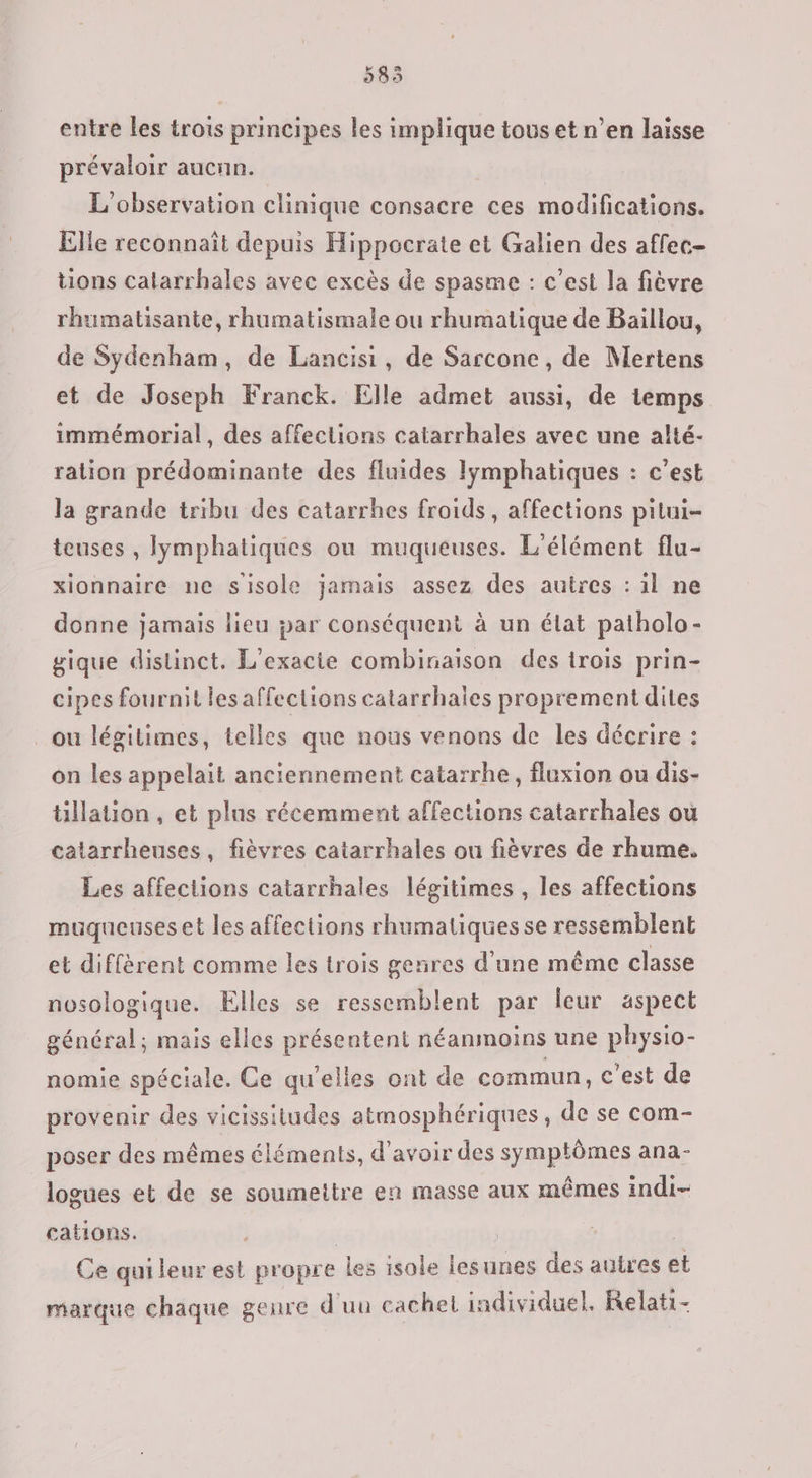 585 entre les trois principes les implique tous et n’en laisse prévaloir aucnn. L'observation clinique consacre ces modifications. Elle reconnaît depuis Hippocrate et Galien des affec- tions calarrhales avec excès de spasme : c’est la fièvre rhumatisante, rhumatismale ou rhumatique de Baillou, de Sydenham, de Lancisi, de Sarcone, de Mertens et de Joseph Franck. Elle admet aussi, de temps immémorial, des affections catarrhales avec une alté- ration prédominante des fluides lymphatiques : c’est la grande tribu des catarrhes froids, affections pitui- teuses , Iymphatiques ou muqueuses. L'élément flu- xionnaire ne sisole jamais assez des autres : il ne donne jamais lieu 5ar conséquent à un élat patholo- gique distinct. L'exacie combinaison des trois prin- cipes fournit les affections catarrhaies proprementdites ou légitimes, telles que nous venons de les décrire : on les appelait anciennement catarrhe, Auxion ou dis- tillation , et plus récemment affections catarrhales où catarrheuses, fièvres catarrhales ou fièvres de rhume. Les affections catarrhales légitimes , les affections muqueuses et les affections rhumatiques se ressemblent et diffèrent comme les trois genres d’une même classe nosologique. Elles se ressemblent par leur aspect général; mais elles présentent néanmoins une physio- nomie spéciale. Ce qu’elles ont de commun, c'est de provenir des vicissitudes atmosphériques, de se com- poser des mêmes éléments, d'avoir des symptômes ana- logues et de se soumettre en masse aux mêmes indi- cations. | | Ce qui leur est propre les isole lesunes des autres et marque chaque genre d'uu cachet individuel. Relati-
