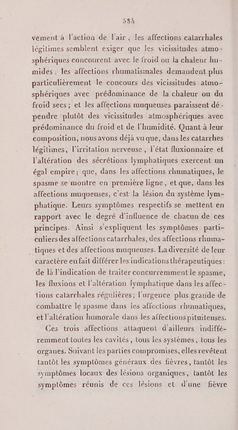 vement à l’action de l'air, les affections catarrhales légitimes semblent exiger que les vicissitudes atmo- sphériques concourent avec Île froid ou la chaleur hu- mides, les affections rhumatismales demandent plus particulièrement le concours des vicissitudes atmo- sphériques avec prédominance de la chaleur ou du froid secs; et les affections muqueuses paraissent dé - pendre plutôt des vicissitudes atmosphériques avec prédominance du froid et de l'humidité. Quant à leur composition, nous avons déjà vu que, dans les catarrhes légitimes, l’irritation nerveuse , l’état fluxionnaire et l’altération des sécrétions lymphatiques exercent un égal empire; que, dans les affections rhumatiques, le spasme se montre en première ligne, et que, dans les affections muqueuses, c’est la lésion du système lym- phatique. Leurs symptômes respectifs se mettent en rapport avec le degré d'influence de chacun de ces principes. Ainsi s'expliquent les symptômes parti- culiers des affections catarrhales, des affections rhuma- tiques et des affections muqueuses. La diversité de leur caractère enfait différer les indicationsthérapeutiques: de là l'indication de traiter concurremment ie spasme, les fluxions et l’altération lymphatique dans les affec- tions catarrhales régulières ; l'urgence plus grande de combattre le spasme dans ies affections rhumatiques, et l’aliération humorale dans les affections pituiteuses. Ces trois affections attaquent d ailleurs indiffé- remment touies les cavités, tous es systèmes , tous les organes. Suivant les pariies compromises, elles revêtent tantôt les symptômes généraux des fièvres, tantôt les symptômes locaux des lésions organiques, tantôt les symptômes réunis de ces lésions et d'une fièvre