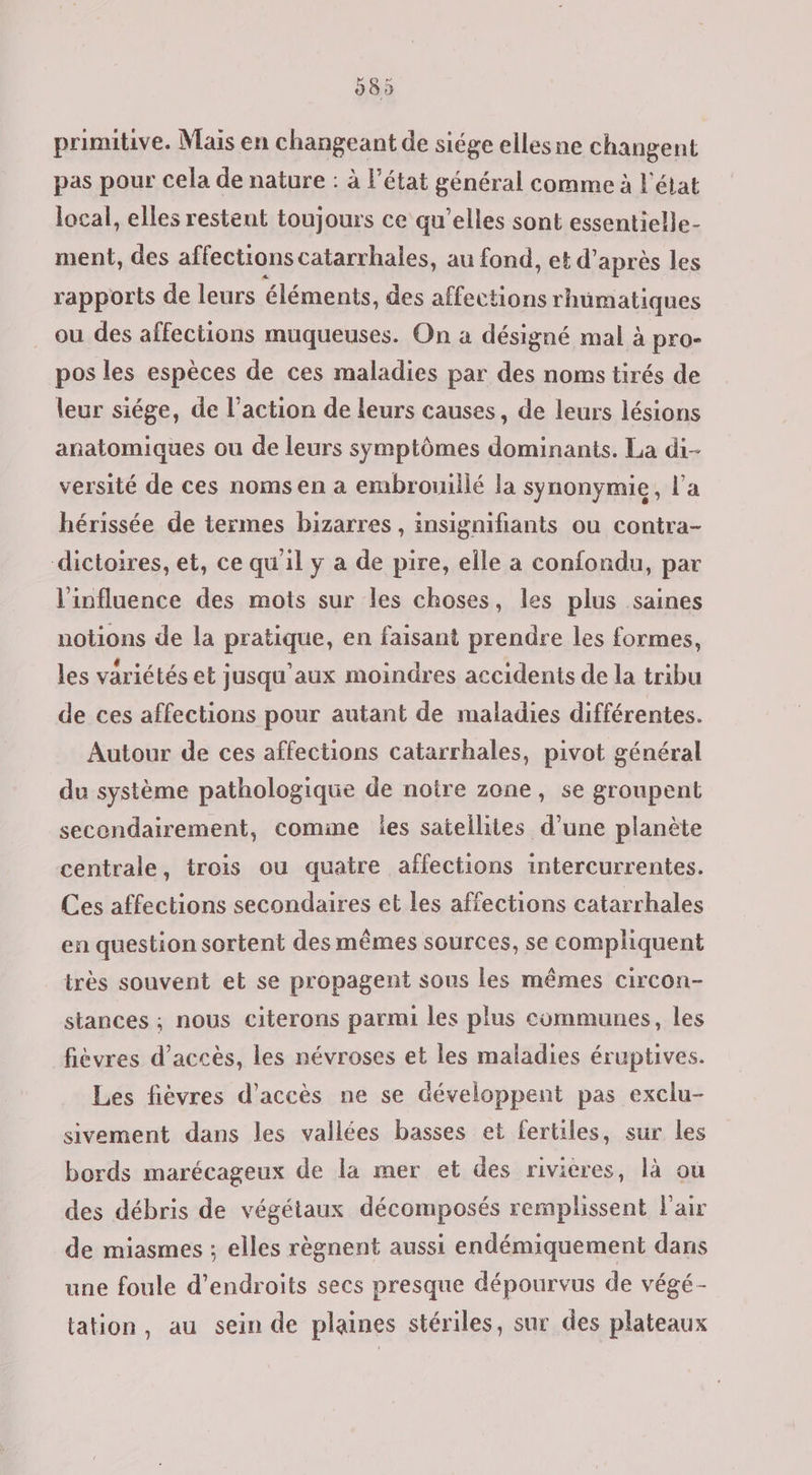 primitive. Mais en changeant de siége elles ne changent pas pour cela de nature : à l'état général comme à l'élat local, elles restent toujours ce qu’elles sont essentielle- ment, des affections catarrhales, au fond, et d’ après les rapports de leurs éléments, des affections rhüumatiques ou des affections muqueuses. On a désigné mal à pro- pos les espèces de ces maladies par des noms tirés de leur siége, de l’action de leurs causes, de leurs lésions anatomiques ou de leurs symptômes dominants. La di- versité de ces noms en a embrouillé la synonymie, l’a hérissée de termes bizarres, insignifiants ou contra- dictoires, et, ce qu'il y a de pire, elle a confondu, par l'influence des mots sur les choses, les plus saines notions de la pratique, en faisant prendre les formes, les variétés et jusqu'aux moindres accidents de la tribu de ces affections pour autant de maladies différentes. Autour de ces affections catarrhales, pivot général du système pathologique de notre zone, se groupent secondairement, comme les satellites d’une planète centrale, trois ou quatre affections intercurrentes. Ces affections secondaires et les affections catarrhales en question sortent des mêmes sources, se compliquent irès souvent et se propagent sous les mêmes circon- stances ; nous citerons parmi les plus communes, les fièvres d'accès, les névroses et les maladies éruptives. Les fièvres d'accès ne se développent pas exclu- sivement dans les vallées basses et fertiles, sur les bords marécageux de la mer et des rivières, là ou des débris de végétaux décomposés remplissent Fair de miasmes ; elles règnent aussi endémiquement dans une foule d’endroits secs presque dépourvus de végé- tation, au sein de plaines stériles, sur des plateaux