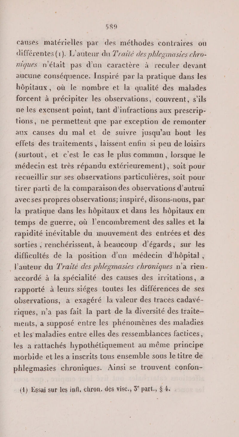 causes matérielles par des méthodes contraires ou différentes (r). L'auteur du Traité des phlegmasies chro- niques n'était pas d’un caractère à reculer devant aucune conséquence. Inspiré par la pratique dans les hôpitaux, où le nombre et la qualité des malades forcent à précipiter les observations, couvrent, s’ils ue les excusent point, tant d’infractions aux prescrip- tions, ne permettent que par exception de remonter aux causes du mal et de suivre jusqu’au bout les effets des traitements , laissent enfin si peu de loisirs (surtout, et c'est le cas le plus commun, lorsque le médecin est très répandu extérieurement), soit pour recueillir sur ses observations particulières, soit pour tirer parti de la comparaison des observations d'autrui avecses propres observations; inspiré, disons-nous, par la pratique dans les hôpitaux et dans les hôpitaux en temps de guerre, où l'encombrement des salles et la rapidité inévitable du mvuvement des entrées et des sorties , renchérissent, à beaucoup d’égards, sur les difficultés de la position d'un médecin d'hôpital, _J'anteur du Traité des phlegmasies chroniques n’a rien. accordé à la spécialité des causes des irritations, a rapporté à leurs siéges toutes les différences de ses observations, à exagéré la valeur des traces cadavé- riques, n’a pas fait la part de la diversité des traite- ments, a supposé entre les phénomènes des maladies et les maladies entre elles des ressemblances factices, les a rattachés hypothétiquement au même principe morbide et les a inscrits tous ensemble sous le titre de phlegmasies chroniques. Ainsi se trouvent confon- (4) Essai sur les infl, chron. des visc., 3° part, $ 4.